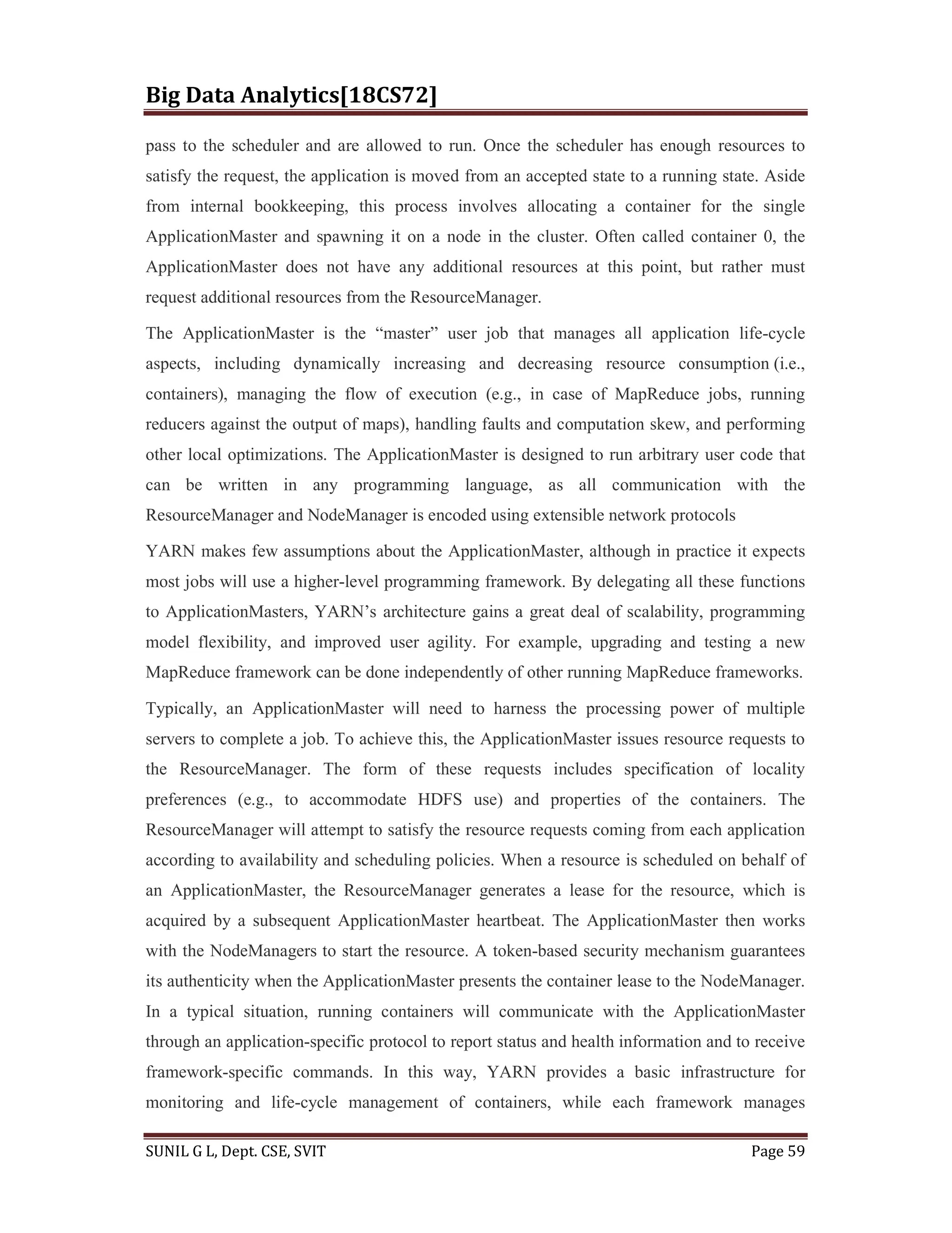 Big Data Analytics[18CS72]
SUNIL G L, Dept. CSE, SVIT Page 59
pass to the scheduler and are allowed to run. Once the scheduler has enough resources to
satisfy the request, the application is moved from an accepted state to a running state. Aside
from internal bookkeeping, this process involves allocating a container for the single
ApplicationMaster and spawning it on a node in the cluster. Often called container 0, the
ApplicationMaster does not have any additional resources at this point, but rather must
request additional resources from the ResourceManager.
The ApplicationMaster is the “master” user job that manages all application life-cycle
aspects, including dynamically increasing and decreasing resource consumption (i.e.,
containers), managing the flow of execution (e.g., in case of MapReduce jobs, running
reducers against the output of maps), handling faults and computation skew, and performing
other local optimizations. The ApplicationMaster is designed to run arbitrary user code that
can be written in any programming language, as all communication with the
ResourceManager and NodeManager is encoded using extensible network protocols
YARN makes few assumptions about the ApplicationMaster, although in practice it expects
most jobs will use a higher-level programming framework. By delegating all these functions
to ApplicationMasters, YARN’s architecture gains a great deal of scalability, programming
model flexibility, and improved user agility. For example, upgrading and testing a new
MapReduce framework can be done independently of other running MapReduce frameworks.
Typically, an ApplicationMaster will need to harness the processing power of multiple
servers to complete a job. To achieve this, the ApplicationMaster issues resource requests to
the ResourceManager. The form of these requests includes specification of locality
preferences (e.g., to accommodate HDFS use) and properties of the containers. The
ResourceManager will attempt to satisfy the resource requests coming from each application
according to availability and scheduling policies. When a resource is scheduled on behalf of
an ApplicationMaster, the ResourceManager generates a lease for the resource, which is
acquired by a subsequent ApplicationMaster heartbeat. The ApplicationMaster then works
with the NodeManagers to start the resource. A token-based security mechanism guarantees
its authenticity when the ApplicationMaster presents the container lease to the NodeManager.
In a typical situation, running containers will communicate with the ApplicationMaster
through an application-specific protocol to report status and health information and to receive
framework-specific commands. In this way, YARN provides a basic infrastructure for
monitoring and life-cycle management of containers, while each framework manages
 