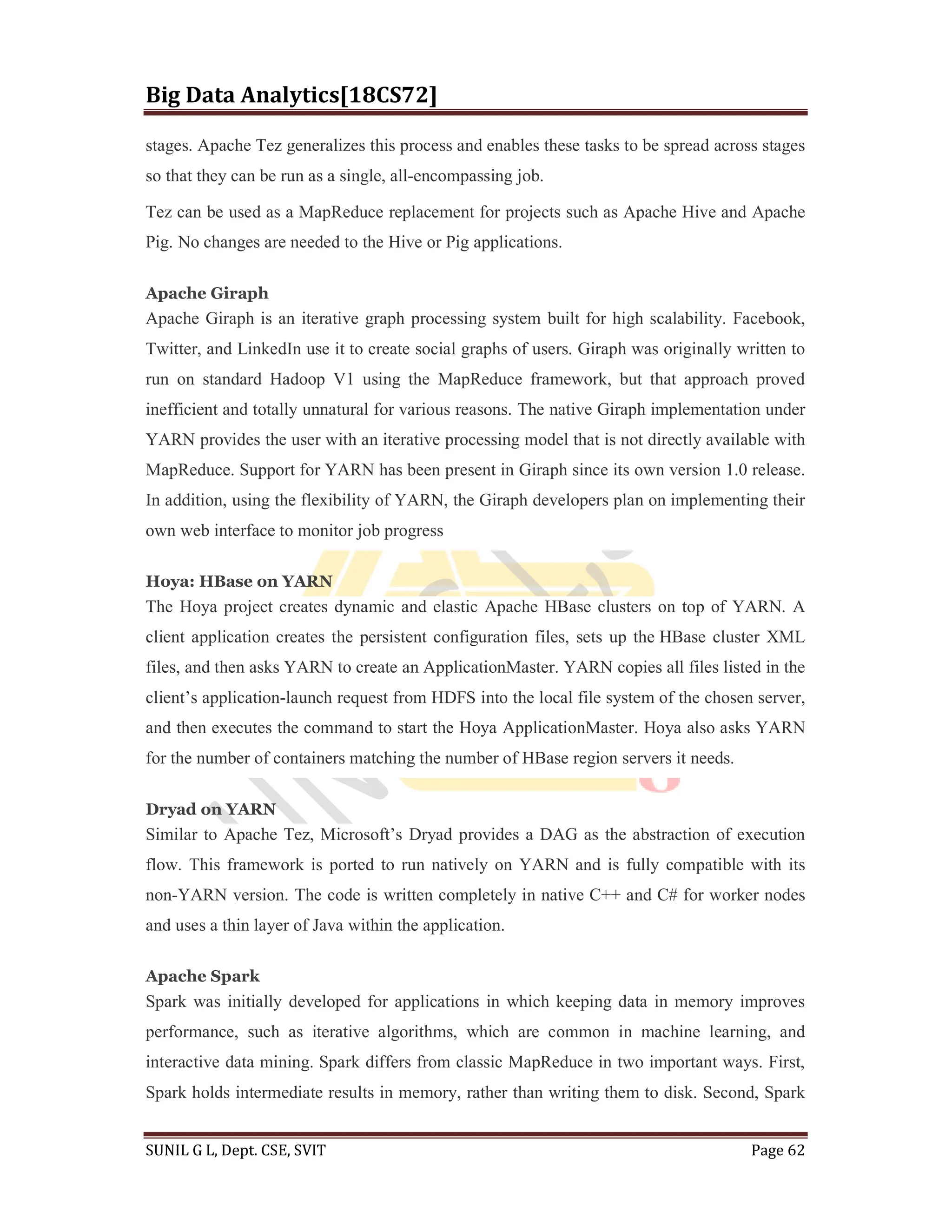 Big Data Analytics[18CS72]
SUNIL G L, Dept. CSE, SVIT Page 62
stages. Apache Tez generalizes this process and enables these tasks to be spread across stages
so that they can be run as a single, all-encompassing job.
Tez can be used as a MapReduce replacement for projects such as Apache Hive and Apache
Pig. No changes are needed to the Hive or Pig applications.
Apache Giraph
Apache Giraph is an iterative graph processing system built for high scalability. Facebook,
Twitter, and LinkedIn use it to create social graphs of users. Giraph was originally written to
run on standard Hadoop V1 using the MapReduce framework, but that approach proved
inefficient and totally unnatural for various reasons. The native Giraph implementation under
YARN provides the user with an iterative processing model that is not directly available with
MapReduce. Support for YARN has been present in Giraph since its own version 1.0 release.
In addition, using the flexibility of YARN, the Giraph developers plan on implementing their
own web interface to monitor job progress
Hoya: HBase on YARN
The Hoya project creates dynamic and elastic Apache HBase clusters on top of YARN. A
client application creates the persistent configuration files, sets up the HBase cluster XML
files, and then asks YARN to create an ApplicationMaster. YARN copies all files listed in the
client’s application-launch request from HDFS into the local file system of the chosen server,
and then executes the command to start the Hoya ApplicationMaster. Hoya also asks YARN
for the number of containers matching the number of HBase region servers it needs.
Dryad on YARN
Similar to Apache Tez, Microsoft’s Dryad provides a DAG as the abstraction of execution
flow. This framework is ported to run natively on YARN and is fully compatible with its
non-YARN version. The code is written completely in native C++ and C# for worker nodes
and uses a thin layer of Java within the application.
Apache Spark
Spark was initially developed for applications in which keeping data in memory improves
performance, such as iterative algorithms, which are common in machine learning, and
interactive data mining. Spark differs from classic MapReduce in two important ways. First,
Spark holds intermediate results in memory, rather than writing them to disk. Second, Spark
 
