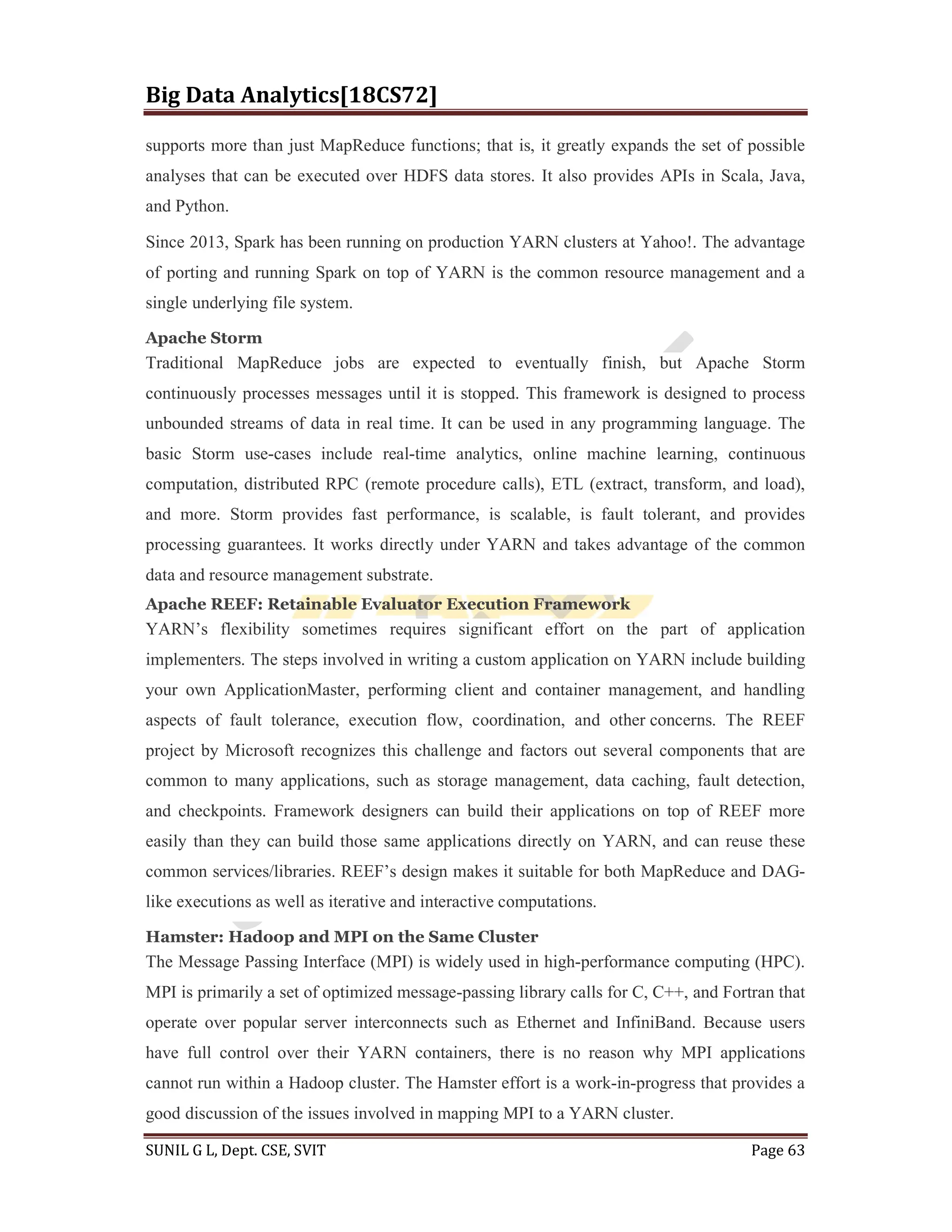 Big Data Analytics[18CS72]
SUNIL G L, Dept. CSE, SVIT Page 63
supports more than just MapReduce functions; that is, it greatly expands the set of possible
analyses that can be executed over HDFS data stores. It also provides APIs in Scala, Java,
and Python.
Since 2013, Spark has been running on production YARN clusters at Yahoo!. The advantage
of porting and running Spark on top of YARN is the common resource management and a
single underlying file system.
Apache Storm
Traditional MapReduce jobs are expected to eventually finish, but Apache Storm
continuously processes messages until it is stopped. This framework is designed to process
unbounded streams of data in real time. It can be used in any programming language. The
basic Storm use-cases include real-time analytics, online machine learning, continuous
computation, distributed RPC (remote procedure calls), ETL (extract, transform, and load),
and more. Storm provides fast performance, is scalable, is fault tolerant, and provides
processing guarantees. It works directly under YARN and takes advantage of the common
data and resource management substrate.
Apache REEF: Retainable Evaluator Execution Framework
YARN’s flexibility sometimes requires significant effort on the part of application
implementers. The steps involved in writing a custom application on YARN include building
your own ApplicationMaster, performing client and container management, and handling
aspects of fault tolerance, execution flow, coordination, and other concerns. The REEF
project by Microsoft recognizes this challenge and factors out several components that are
common to many applications, such as storage management, data caching, fault detection,
and checkpoints. Framework designers can build their applications on top of REEF more
easily than they can build those same applications directly on YARN, and can reuse these
common services/libraries. REEF’s design makes it suitable for both MapReduce and DAG-
like executions as well as iterative and interactive computations.
Hamster: Hadoop and MPI on the Same Cluster
The Message Passing Interface (MPI) is widely used in high-performance computing (HPC).
MPI is primarily a set of optimized message-passing library calls for C, C++, and Fortran that
operate over popular server interconnects such as Ethernet and InfiniBand. Because users
have full control over their YARN containers, there is no reason why MPI applications
cannot run within a Hadoop cluster. The Hamster effort is a work-in-progress that provides a
good discussion of the issues involved in mapping MPI to a YARN cluster.
 