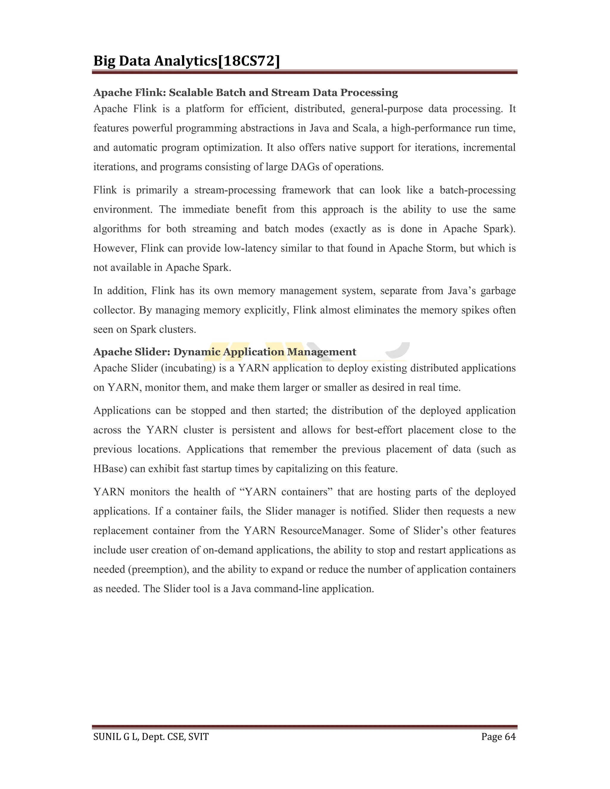 Big Data Analytics[18CS72]
SUNIL G L, Dept. CSE, SVIT Page 64
Apache Flink: Scalable Batch and Stream Data Processing
Apache Flink is a platform for efficient, distributed, general-purpose data processing. It
features powerful programming abstractions in Java and Scala, a high-performance run time,
and automatic program optimization. It also offers native support for iterations, incremental
iterations, and programs consisting of large DAGs of operations.
Flink is primarily a stream-processing framework that can look like a batch-processing
environment. The immediate benefit from this approach is the ability to use the same
algorithms for both streaming and batch modes (exactly as is done in Apache Spark).
However, Flink can provide low-latency similar to that found in Apache Storm, but which is
not available in Apache Spark.
In addition, Flink has its own memory management system, separate from Java’s garbage
collector. By managing memory explicitly, Flink almost eliminates the memory spikes often
seen on Spark clusters.
Apache Slider: Dynamic Application Management
Apache Slider (incubating) is a YARN application to deploy existing distributed applications
on YARN, monitor them, and make them larger or smaller as desired in real time.
Applications can be stopped and then started; the distribution of the deployed application
across the YARN cluster is persistent and allows for best-effort placement close to the
previous locations. Applications that remember the previous placement of data (such as
HBase) can exhibit fast startup times by capitalizing on this feature.
YARN monitors the health of “YARN containers” that are hosting parts of the deployed
applications. If a container fails, the Slider manager is notified. Slider then requests a new
replacement container from the YARN ResourceManager. Some of Slider’s other features
include user creation of on-demand applications, the ability to stop and restart applications as
needed (preemption), and the ability to expand or reduce the number of application containers
as needed. The Slider tool is a Java command-line application.
 