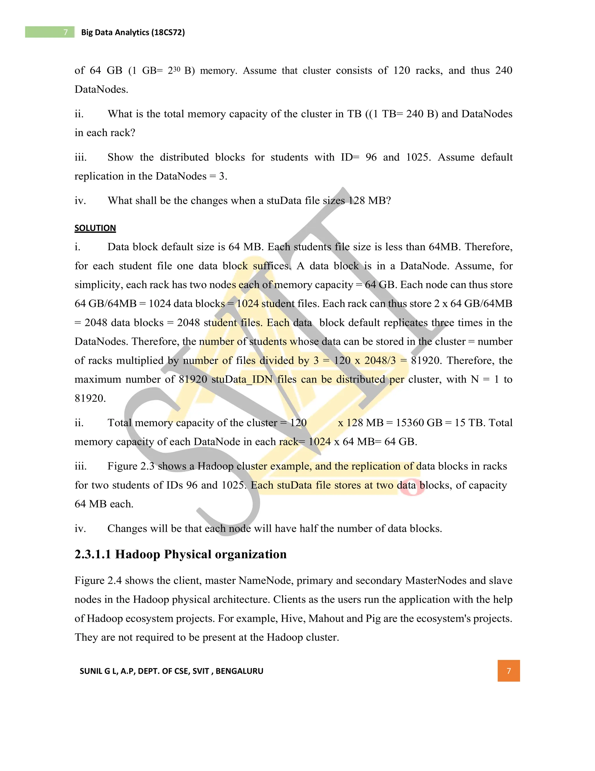 SUNIL G L, A.P, DEPT. OF CSE, SVIT , BENGALURU 7
7 Big Data Analytics (18CS72)
of 64 GB (1 GB= 230 B) memory. Assume that cluster consists of 120 racks, and thus 240
DataNodes.
ii. What is the total memory capacity of the cluster in TB ((1 TB= 240 B) and DataNodes
in each rack?
iii. Show the distributed blocks for students with ID= 96 and 1025. Assume default
replication in the DataNodes = 3.
iv. What shall be the changes when a stuData file sizes 128 MB?
SOLUTION
i. Data block default size is 64 MB. Each students file size is less than 64MB. Therefore,
for each student file one data block suffices. A data block is in a DataNode. Assume, for
simplicity, each rack has two nodes each of memory capacity = 64 GB. Each node can thus store
64 GB/64MB = 1024 data blocks = 1024 student files. Each rack can thus store 2 x 64 GB/64MB
= 2048 data blocks = 2048 student files. Each data block default replicates three times in the
DataNodes. Therefore, the number of students whose data can be stored in the cluster = number
of racks multiplied by number of files divided by 3 = 120 x 2048/3 = 81920. Therefore, the
maximum number of 81920 stuData_IDN files can be distributed per cluster, with N = 1 to
81920.
ii. Total memory capacity of the cluster = 120 x 128 MB = 15360 GB = 15 TB. Total
memory capacity of each DataNode in each rack= 1024 x 64 MB= 64 GB.
iii. Figure 2.3 shows a Hadoop cluster example, and the replication of data blocks in racks
for two students of IDs 96 and 1025. Each stuData file stores at two data blocks, of capacity
64 MB each.
iv. Changes will be that each node will have half the number of data blocks.
2.3.1.1 Hadoop Physical organization
Figure 2.4 shows the client, master NameNode, primary and secondary MasterNodes and slave
nodes in the Hadoop physical architecture. Clients as the users run the application with the help
of Hadoop ecosystem projects. For example, Hive, Mahout and Pig are the ecosystem's projects.
They are not required to be present at the Hadoop cluster.
 