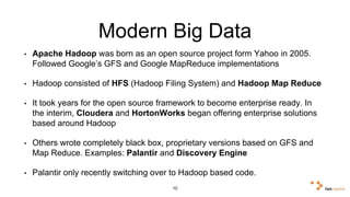 Modern Big Data 
• Apache Hadoop was born as an open source project form Yahoo in 2005. 
Followed Google’s GFS and Google MapReduce implementations 
• Hadoop consisted of HFS (Hadoop Filing System) and Hadoop Map Reduce 
• It took years for the open source framework to become enterprise ready. In 
the interim, Cloudera and HortonWorks began offering enterprise solutions 
based around Hadoop 
• Others wrote completely black box, proprietary versions based on GFS and 
Map Reduce. Examples: Palantir and Discovery Engine 
• Palantir only recently switching over to Hadoop based code. 
10 
 