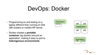 DevOps: Docker 
• Programming on and testing on a 
laptop different than running on Dell 
x86 clusters or mobile+HP server. 
• Docker creates a portable 
container (eg docker) around an 
application, making it easy to port to 
heterogenous environments 
laptop x86 x86 
Application 
x86 x86 
HP iOS 
Application 
Application 
 