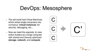 DevOps: Mesosphere 
• The old world had Virtual Machines 
which sliced single computers into 
numerous ‘virtual instances’ for 
security, debugging, etc… 
C 
C 
• Now we need the opposite, to view 
entire clusters as a singe computer 
with shared and (hence) optimized 
storage, network, and compute C 
C’ 
 