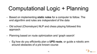 Computational Logic + Planning 
• Based on implementing static rules for a computer to follow. The 
end algorithm and rules are independent of the data 
• Old school (Chomskyan) NLP and chess playing followed this 
approach 
• Planning based on route optimization and ‘graph search’ 
• Eg how do you efficiently plan a UPS route, or guide a robotic 
arm around obstacles of a pre known course 
15 
 