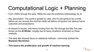 Computational Logic + Planning 
• From 1940s through the early 1990s this was the preferred methodology for AI 
• Key assumption: The world is guided by rules, and it’s just going to be a while 
before we can encode the minimal viable set before computers can deduce future 
outcomes and propositions 
• AI slowed in results, and hence funding from the 70s through the 80s.This was 
known as the AI Winter. Largely due to heavy academic emphasis on these 
methods 
• The early 90s showed focus on statistical methods - commonly dubbed the 
Bayesian Revolution 
• This lead to the proliferation and growth of machine learning 
16 
 