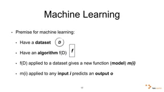 Machine Learning 
• Premise for machine learning: 
• Have a dataset 
• Have an algorithm f(D) 
• f(D) applied to a dataset gives a new function (model) m(i) 
• m(i) applied to any input i predicts an output o 
17 
D 
f 
 