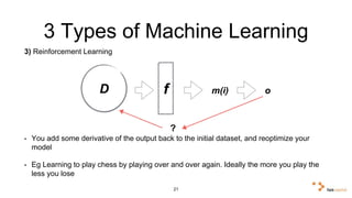 3 Types of Machine Learning 
3) Reinforcement Learning 
D f m(i) o 
? 
• You add some derivative of the output back to the initial dataset, and reoptimize your 
model 
• Eg Learning to play chess by playing over and over again. Ideally the more you play the 
less you lose 
21 
 