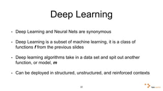 Deep Learning 
• Deep Learning and Neural Nets are synonymous 
• Deep Learning is a subset of machine learning, it is a class of 
functions f from the previous slides 
• Deep learning algorithms take in a data set and spit out another 
function, or model, m 
• Can be deployed in structured, unstructured, and reinforced 
contexts 
22 
 
