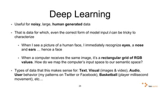 Deep Learning 
• Useful for noisy, large, human generated data 
• That is data for which, even the correct form of model input i can be tricky to 
characterize 
• When I see a picture of a human face, I immediately recognize eyes, a nose 
and ears … hence a face 
• When a computer receives the same image, it’s a rectangular grid of RGB 
values. How do we map the computer’s input space to our semantic space? 
• Types of data that this makes sense for: Text, Visual (images & video), Audio, 
User behavior (my patterns on Twitter or Facebook), Basketball (player 
millisecond movement), etc… 
24 
 