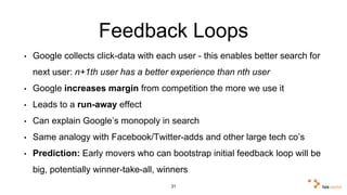Feedback Loops 
• Google collects click-data with each user - this enables better search 
for next user: n+1th user has a better experience than nth user 
• Google increases margin from competition the more we use it 
• Leads to a run-away effect 
• Can explain Google’s monopoly in search 
• Same analogy with Facebook/Twitter-adds and other large tech co’s 
• Prediction: Early movers who can bootstrap initial feedback loop will 
be big, potentially winner-take-all, winners 
31 
 