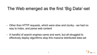 The Web emerged as the first ‘Big Data’-set 
• Other than HTTP requests, which were slow and clunky - we had no 
way to index, and parse web content 
• A handful of search engines came and went, but all struggled to 
effectively deploy algorithms atop this massive distributed data set 
7 
 
