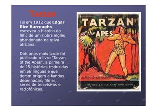 Tarzan
Foi em 1912 que Edgar
Rice Burroughs
escreveu histó ia
esc e e a história do
filho de um nobre inglês
abandonado na selva
africana.

Dois anos mais tarde foi
publicado o livro "Tarzan
of the Apes", a primeira
de 25 histórias traduzidas
em 56 línguas e que
deram origem a bandas
desenhadas, filmes
desenhadas filmes,
séries de televisivas e
radiofónicas.
 