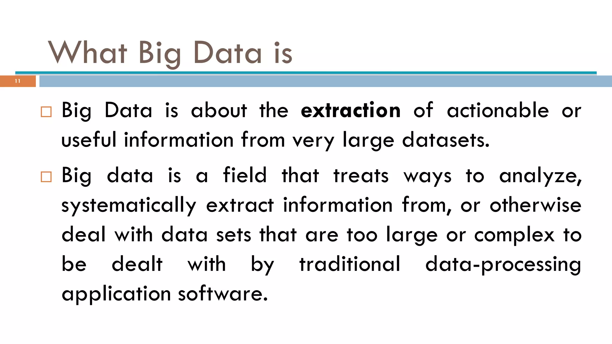 What Big Data is
 Big Data is about the extraction of actionable or
useful information from very large datasets.
 Big data is a field that treats ways to analyze,
systematically extract information from, or otherwise
deal with data sets that are too large or complex to
be dealt with by traditional data-processing
application software.
11
 