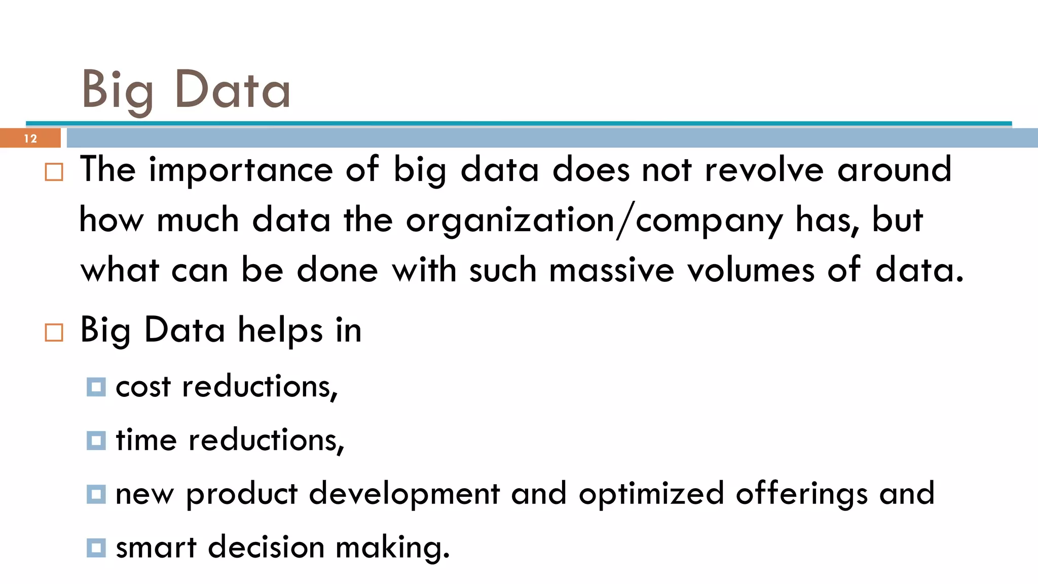 Big Data
 The importance of big data does not revolve around
how much data the organization/company has, but
what can be done with such massive volumes of data.
 Big Data helps in
 cost reductions,
 time reductions,
 new product development and optimized offerings and
 smart decision making.
12
 