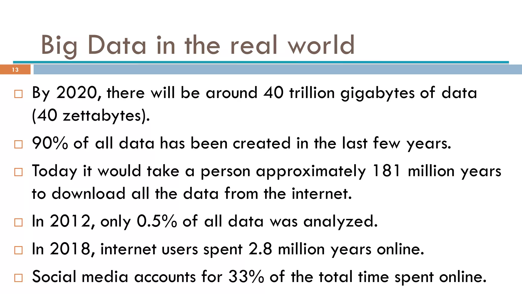 Big Data in the real world
 By 2020, there will be around 40 trillion gigabytes of data
(40 zettabytes).
 90% of all data has been created in the last few years.
 Today it would take a person approximately 181 million years
to download all the data from the internet.
 In 2012, only 0.5% of all data was analyzed.
 In 2018, internet users spent 2.8 million years online.
 Social media accounts for 33% of the total time spent online.
13
 