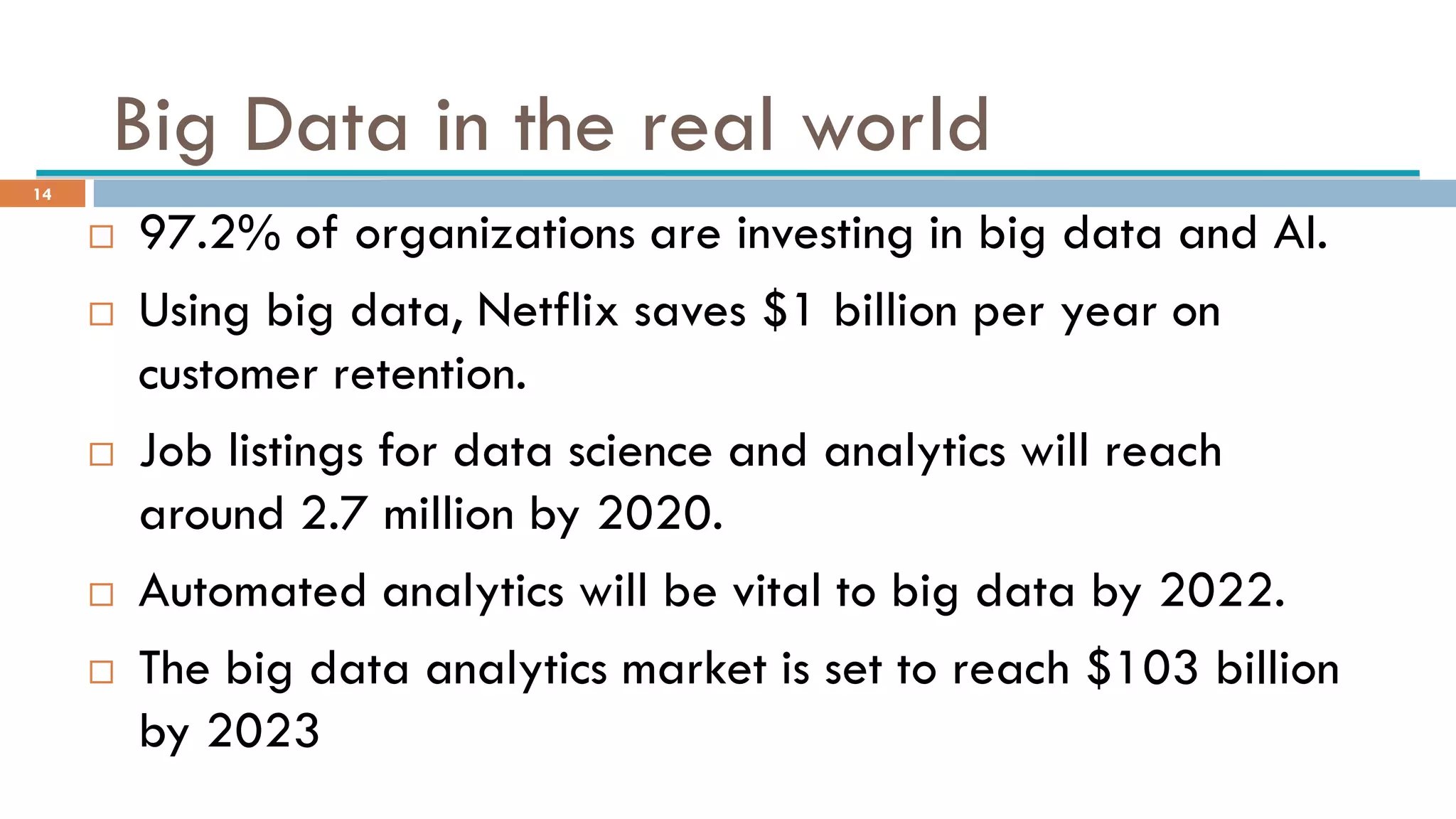 Big Data in the real world
 97.2% of organizations are investing in big data and AI.
 Using big data, Netflix saves $1 billion per year on
customer retention.
 Job listings for data science and analytics will reach
around 2.7 million by 2020.
 Automated analytics will be vital to big data by 2022.
 The big data analytics market is set to reach $103 billion
by 2023
14
 