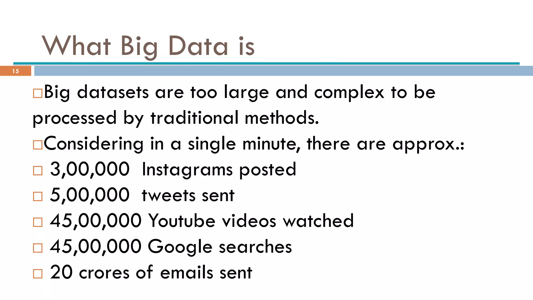 What Big Data is
Big datasets are too large and complex to be
processed by traditional methods.
Considering in a single minute, there are approx.:
 3,00,000 Instagrams posted
 5,00,000 tweets sent
 45,00,000 Youtube videos watched
 45,00,000 Google searches
 20 crores of emails sent
15
 
