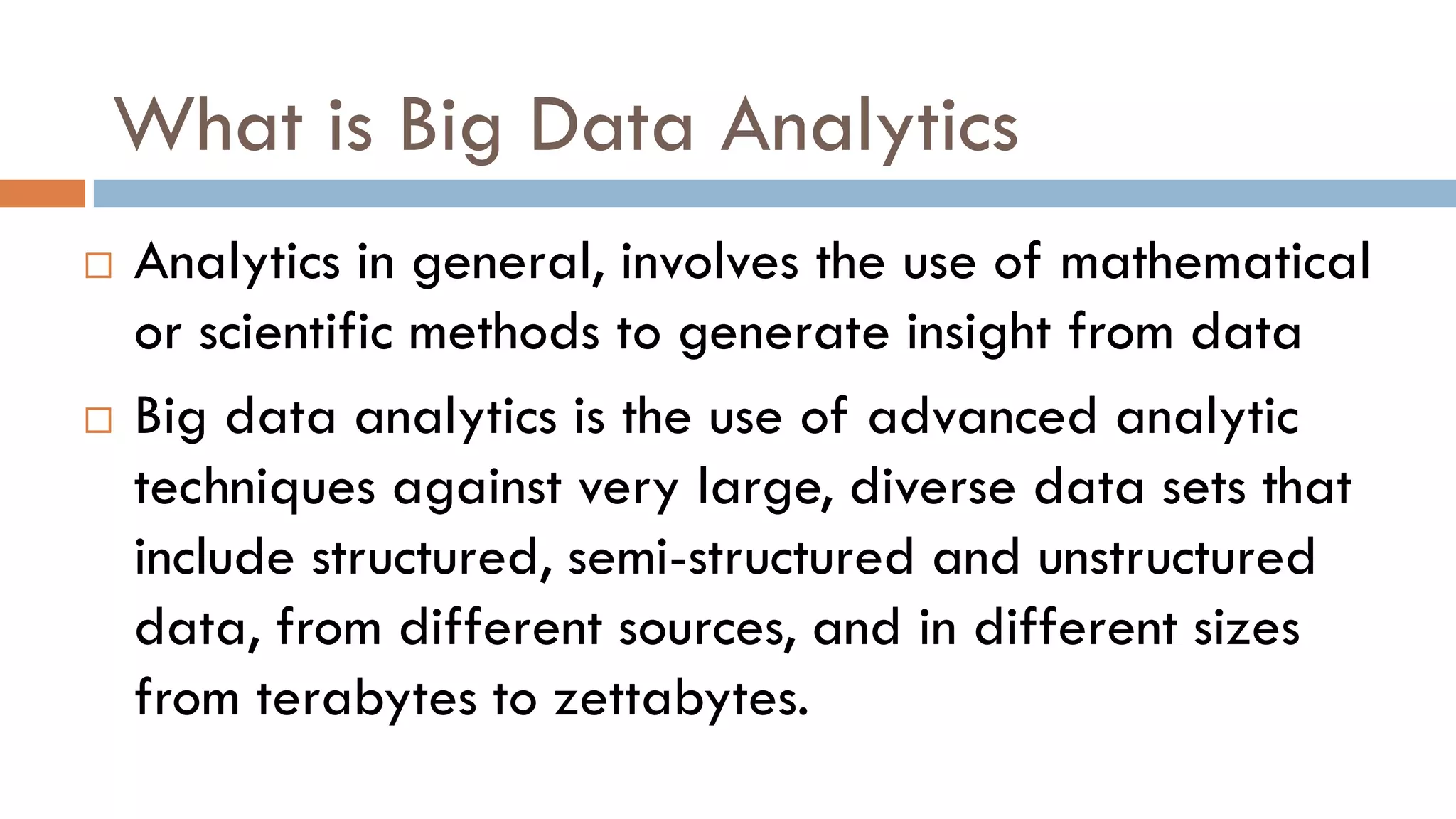 What is Big Data Analytics
 Analytics in general, involves the use of mathematical
or scientific methods to generate insight from data
 Big data analytics is the use of advanced analytic
techniques against very large, diverse data sets that
include structured, semi-structured and unstructured
data, from different sources, and in different sizes
from terabytes to zettabytes.
 