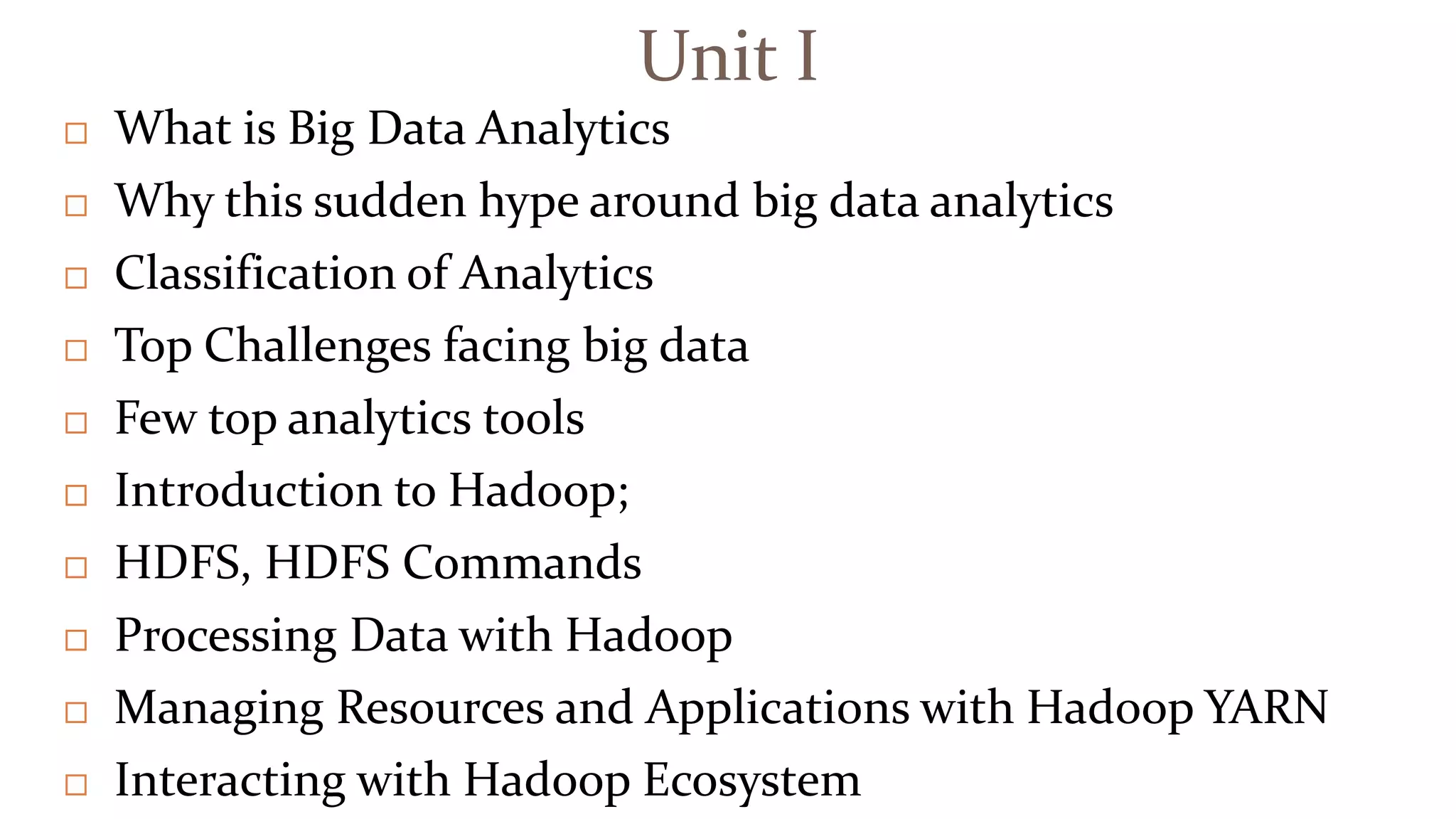 Unit I
 What is Big Data Analytics
 Why this sudden hype around big data analytics
 Classification of Analytics
 Top Challenges facing big data
 Few top analytics tools
 Introduction to Hadoop;
 HDFS, HDFS Commands
 Processing Data with Hadoop
 Managing Resources and Applications with Hadoop YARN
 Interacting with Hadoop Ecosystem
 