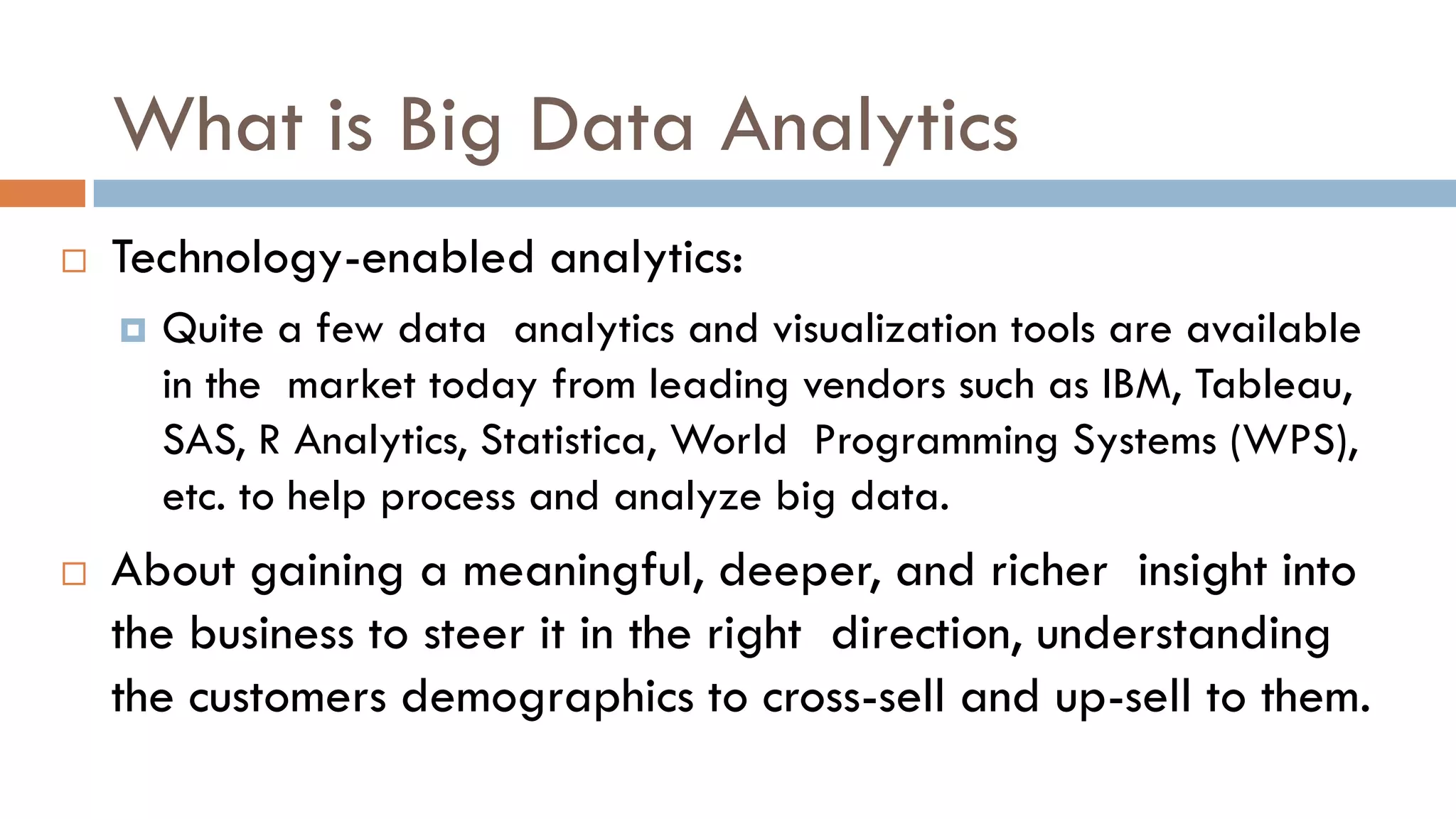 What is Big Data Analytics
 Technology-enabled analytics:
 Quite a few data analytics and visualization tools are available
in the market today from leading vendors such as IBM, Tableau,
SAS, R Analytics, Statistica, World Programming Systems (WPS),
etc. to help process and analyze big data.
 About gaining a meaningful, deeper, and richer insight into
the business to steer it in the right direction, understanding
the customers demographics to cross-sell and up-sell to them.
 