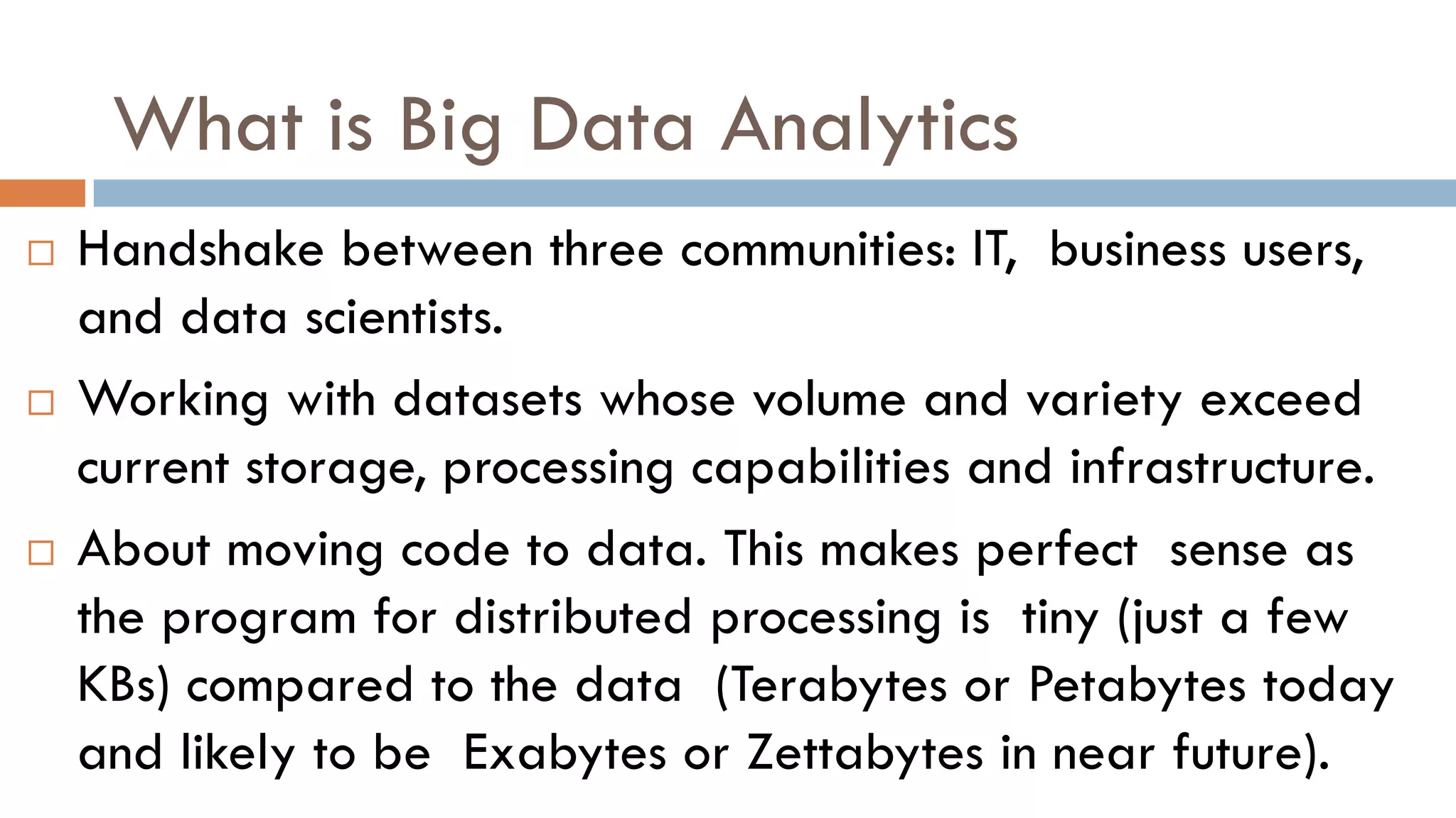 What is Big Data Analytics
 Handshake between three communities: IT, business users,
and data scientists.
 Working with datasets whose volume and variety exceed
current storage, processing capabilities and infrastructure.
 About moving code to data. This makes perfect sense as
the program for distributed processing is tiny (just a few
KBs) compared to the data (Terabytes or Petabytes today
and likely to be Exabytes or Zettabytes in near future).
 
