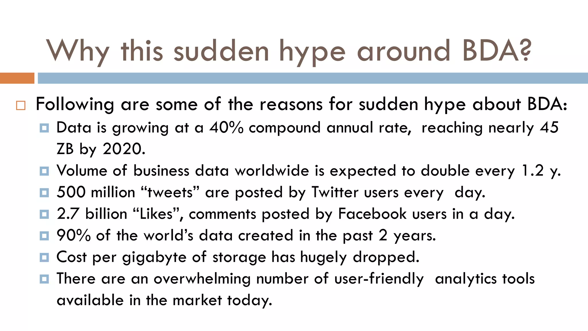 Why this sudden hype around BDA?
 Following are some of the reasons for sudden hype about BDA:
 Data is growing at a 40% compound annual rate, reaching nearly 45
ZB by 2020.
 Volume of business data worldwide is expected to double every 1.2 y.
 500 million ―tweets‖ are posted by Twitter users every day.
 2.7 billion ―Likes‖, comments posted by Facebook users in a day.
 90% of the world’s data created in the past 2 years.
 Cost per gigabyte of storage has hugely dropped.
 There are an overwhelming number of user-friendly analytics tools
available in the market today.
 