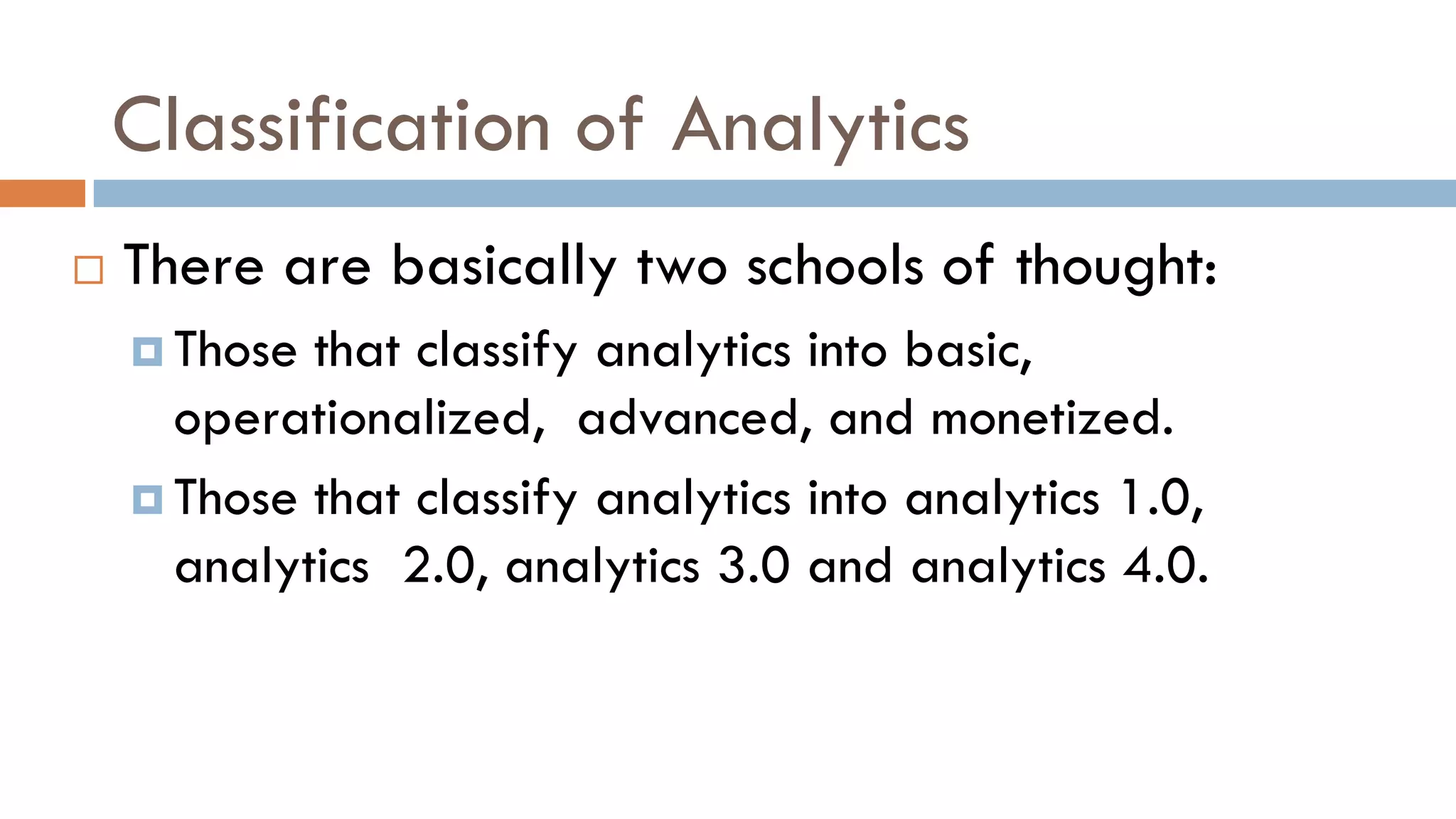 Classification of Analytics
 There are basically two schools of thought:
 Those that classify analytics into basic,
operationalized, advanced, and monetized.
 Those that classify analytics into analytics 1.0,
analytics 2.0, analytics 3.0 and analytics 4.0.
 