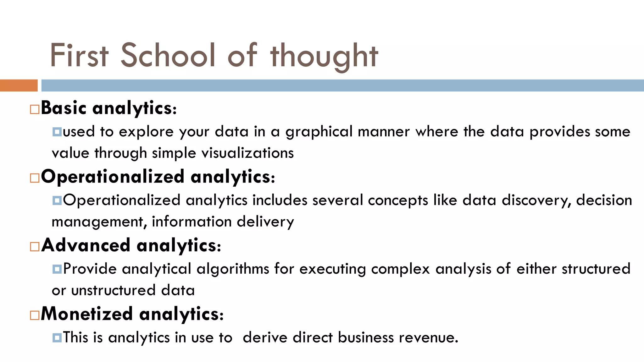 First School of thought
Basic analytics:
used to explore your data in a graphical manner where the data provides some
value through simple visualizations
Operationalized analytics:
Operationalized analytics includes several concepts like data discovery, decision
management, information delivery
Advanced analytics:
Provide analytical algorithms for executing complex analysis of either structured
or unstructured data
Monetized analytics:
This is analytics in use to derive direct business revenue.
 