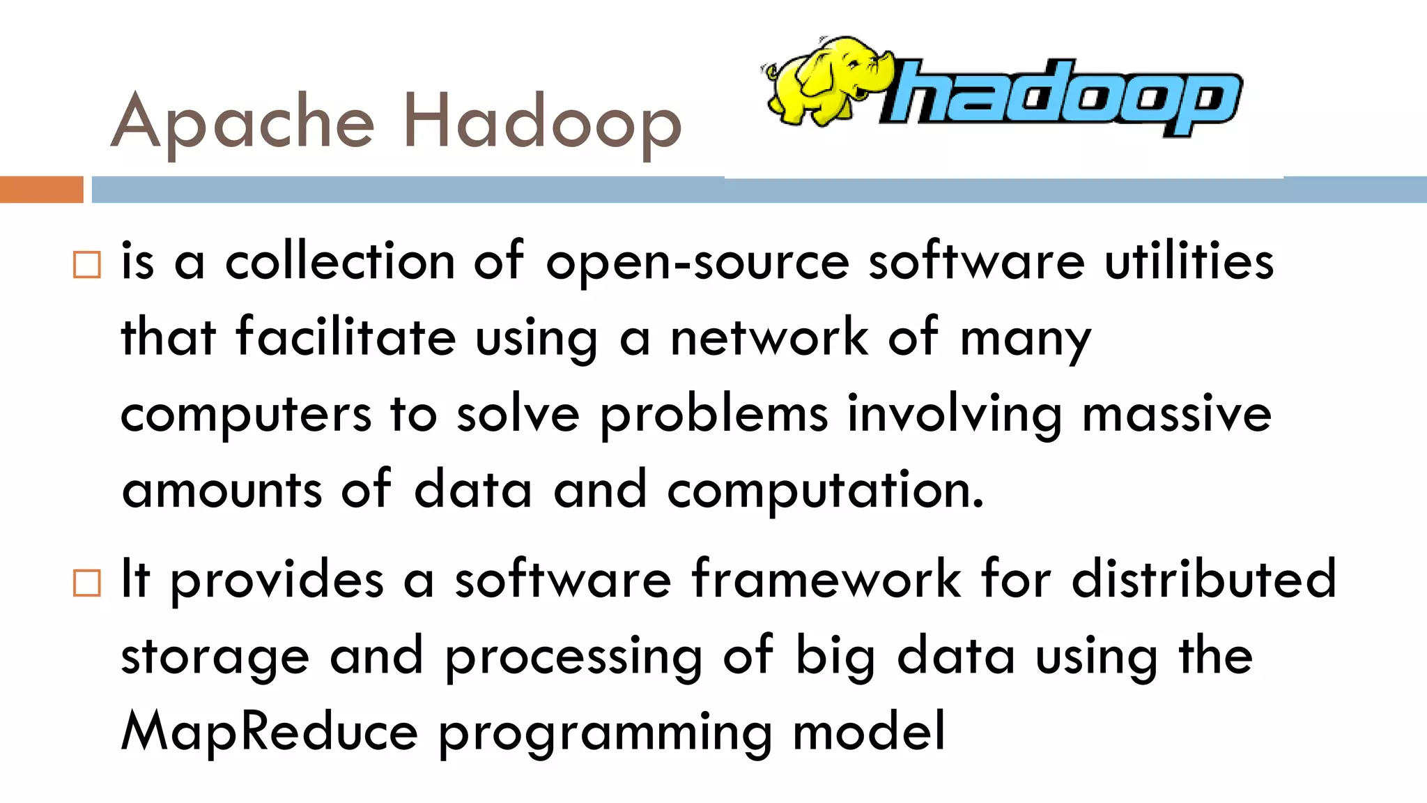 Apache Hadoop
 is a collection of open-source software utilities
that facilitate using a network of many
computers to solve problems involving massive
amounts of data and computation.
 It provides a software framework for distributed
storage and processing of big data using the
MapReduce programming model
 