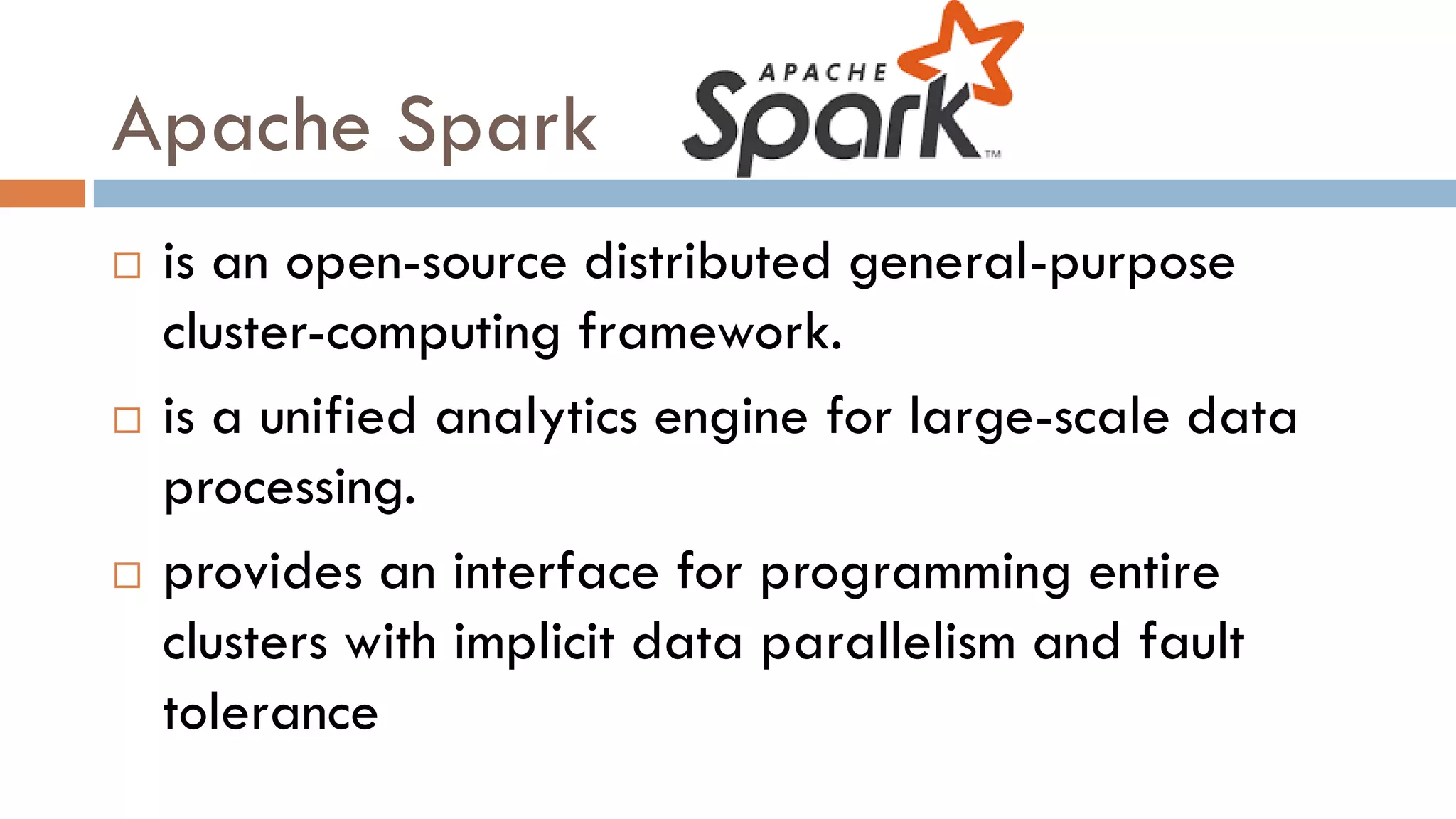 Apache Spark
 is an open-source distributed general-purpose
cluster-computing framework.
 is a unified analytics engine for large-scale data
processing.
 provides an interface for programming entire
clusters with implicit data parallelism and fault
tolerance
 