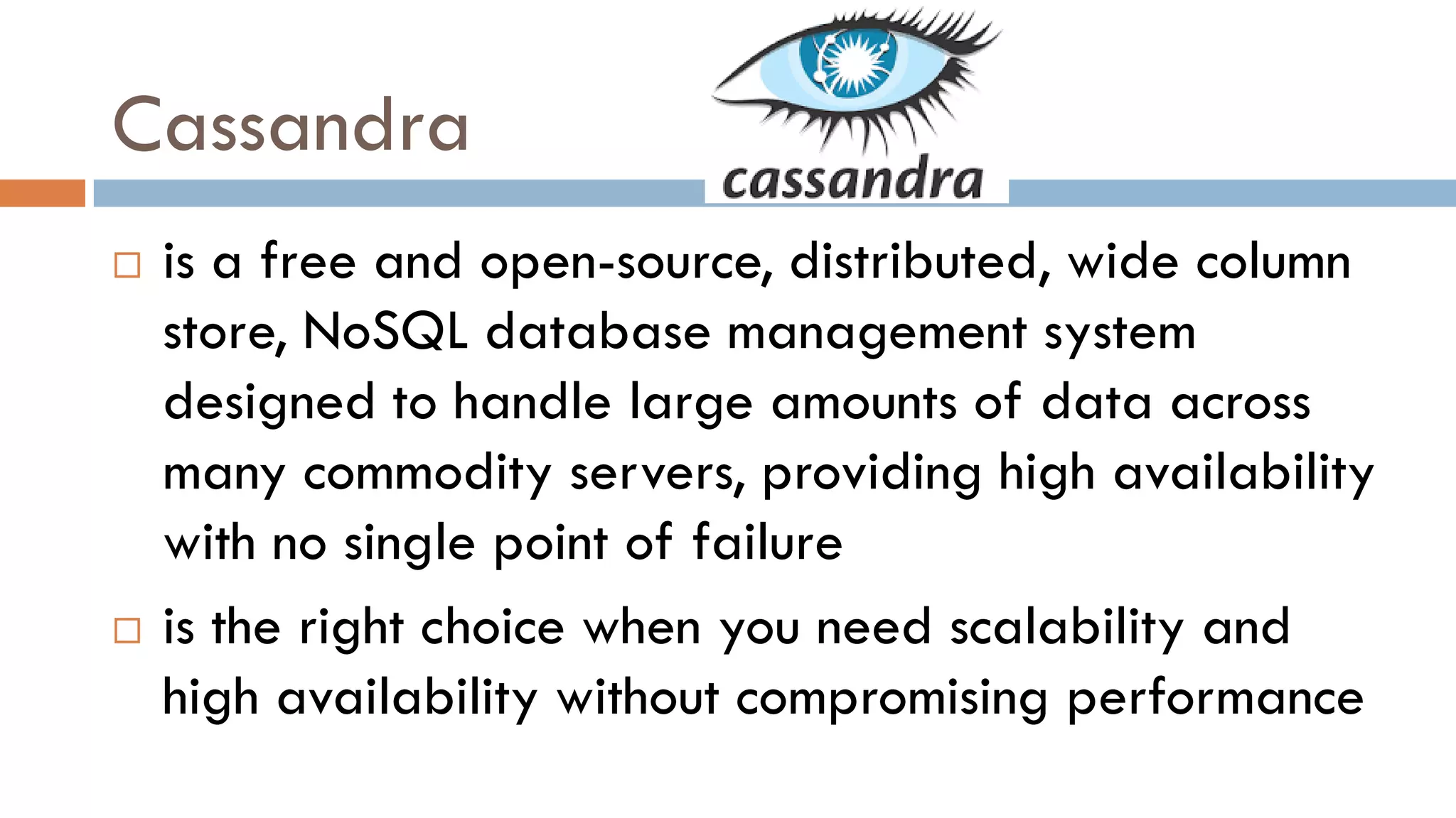 Cassandra
 is a free and open-source, distributed, wide column
store, NoSQL database management system
designed to handle large amounts of data across
many commodity servers, providing high availability
with no single point of failure
 is the right choice when you need scalability and
high availability without compromising performance
 