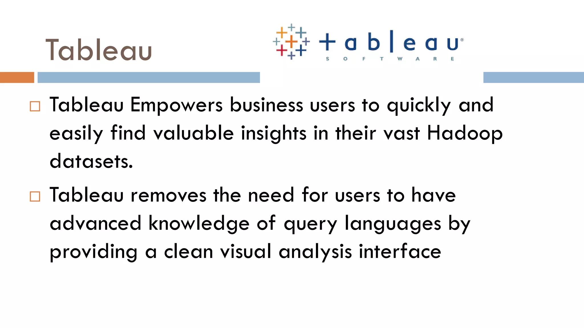 Tableau
 Tableau Empowers business users to quickly and
easily find valuable insights in their vast Hadoop
datasets.
 Tableau removes the need for users to have
advanced knowledge of query languages by
providing a clean visual analysis interface
 