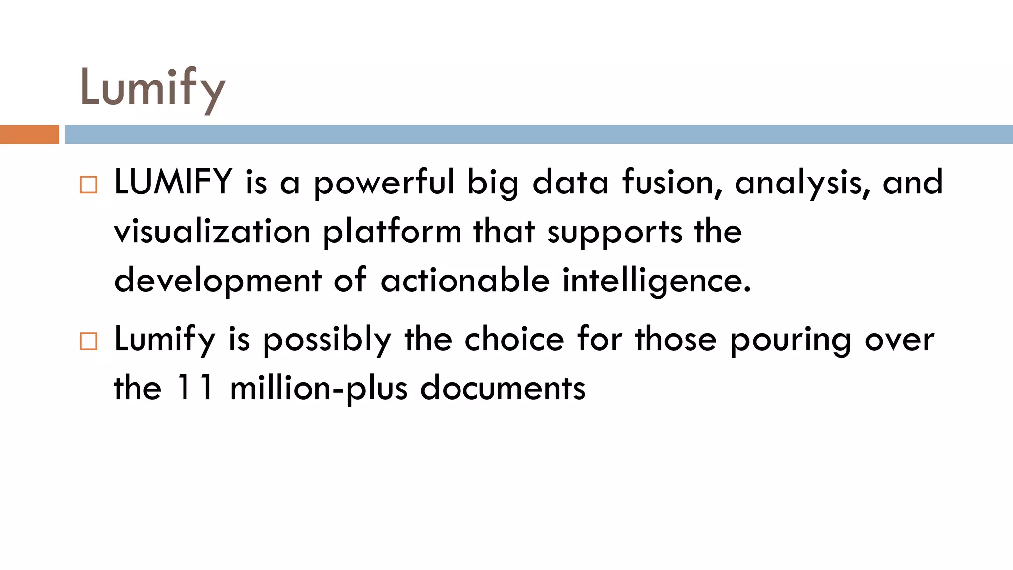Lumify
 LUMIFY is a powerful big data fusion, analysis, and
visualization platform that supports the
development of actionable intelligence.
 Lumify is possibly the choice for those pouring over
the 11 million-plus documents
 
