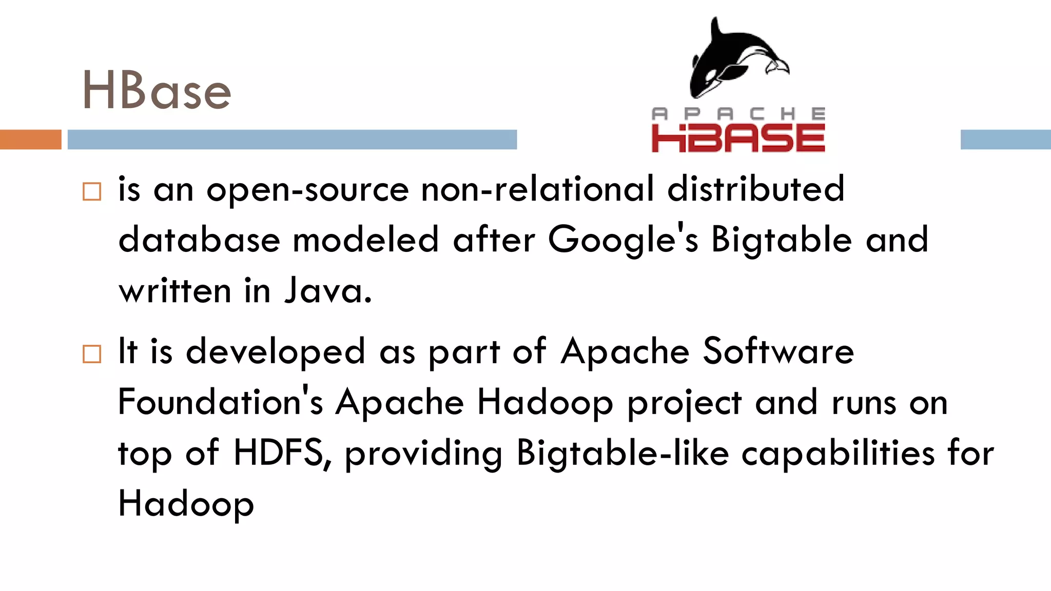 HBase
 is an open-source non-relational distributed
database modeled after Google's Bigtable and
written in Java.
 It is developed as part of Apache Software
Foundation's Apache Hadoop project and runs on
top of HDFS, providing Bigtable-like capabilities for
Hadoop
 