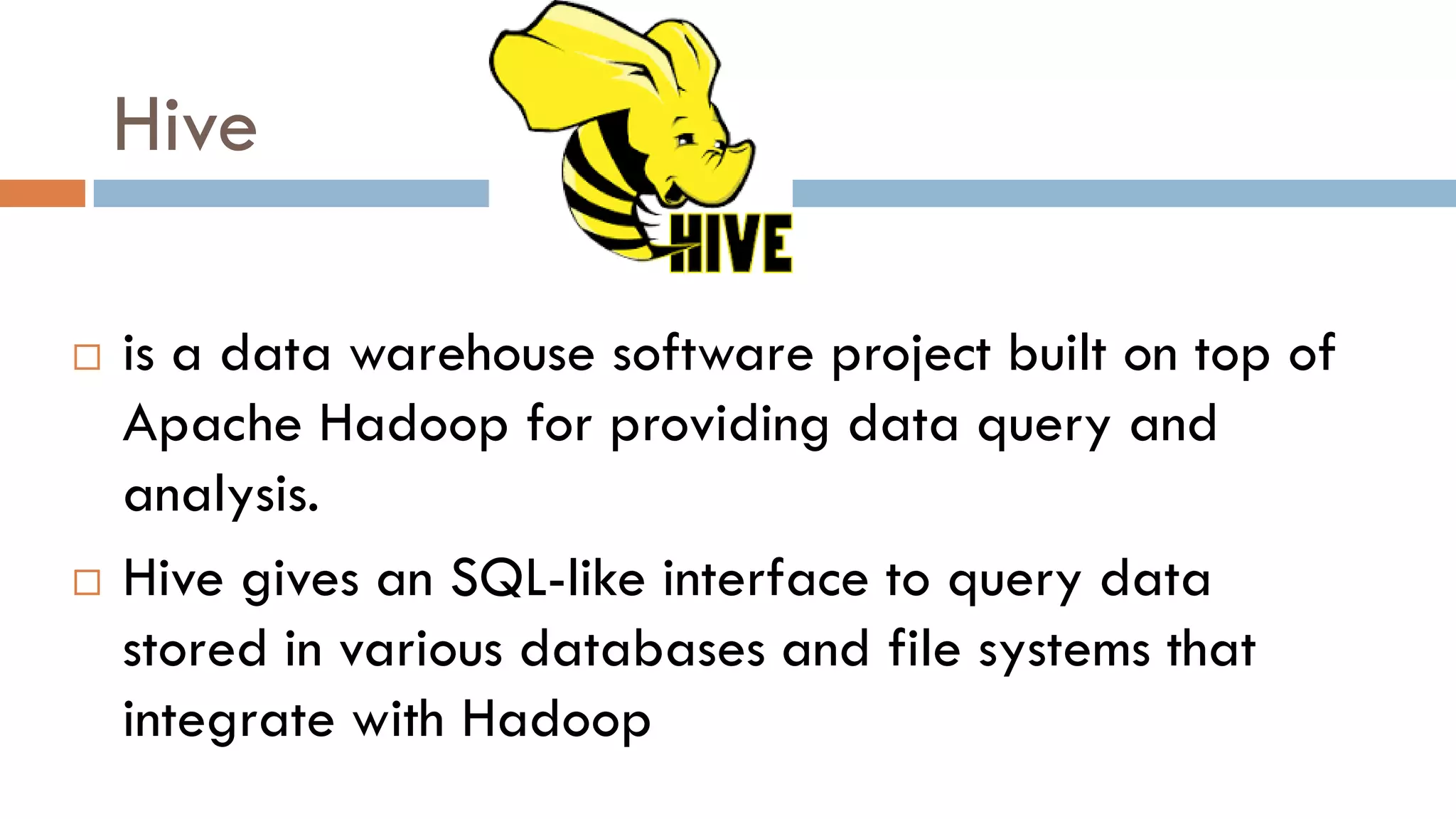 Hive
 is a data warehouse software project built on top of
Apache Hadoop for providing data query and
analysis.
 Hive gives an SQL-like interface to query data
stored in various databases and file systems that
integrate with Hadoop
 