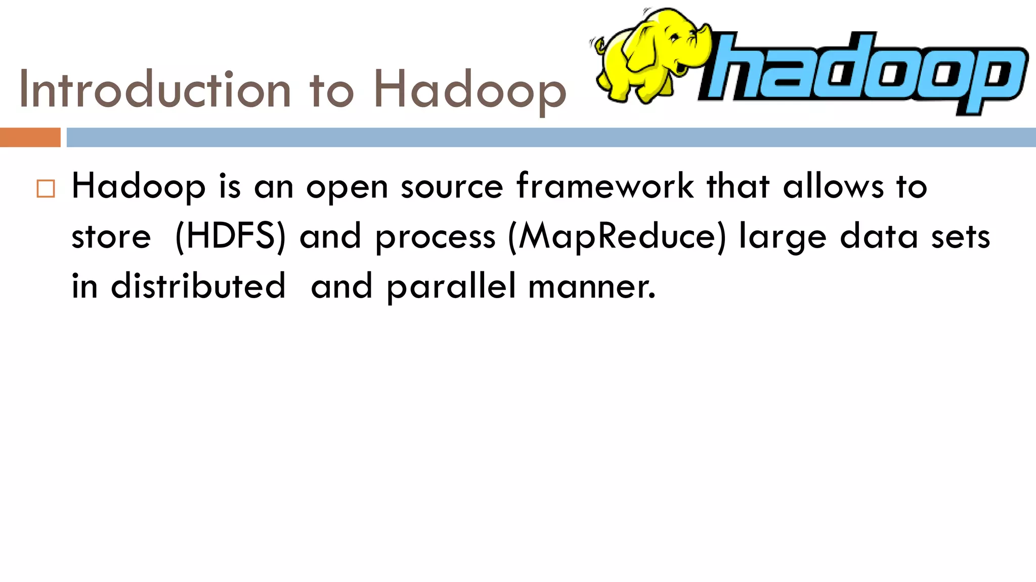 Introduction to Hadoop
 Hadoop is an open source framework that allows to
store (HDFS) and process (MapReduce) large data sets
in distributed and parallel manner.
 