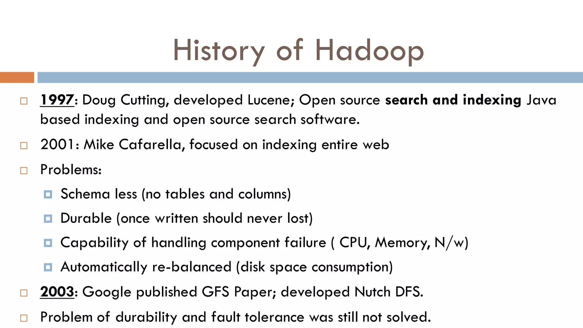 History of Hadoop
 1997: Doug Cutting, developed Lucene; Open source search and indexing Java
based indexing and open source search software.
 2001: Mike Cafarella, focused on indexing entire web
 Problems:
 Schema less (no tables and columns)
 Durable (once written should never lost)
 Capability of handling component failure ( CPU, Memory, N/w)
 Automatically re-balanced (disk space consumption)
 2003: Google published GFS Paper; developed Nutch DFS.
 Problem of durability and fault tolerance was still not solved.
 