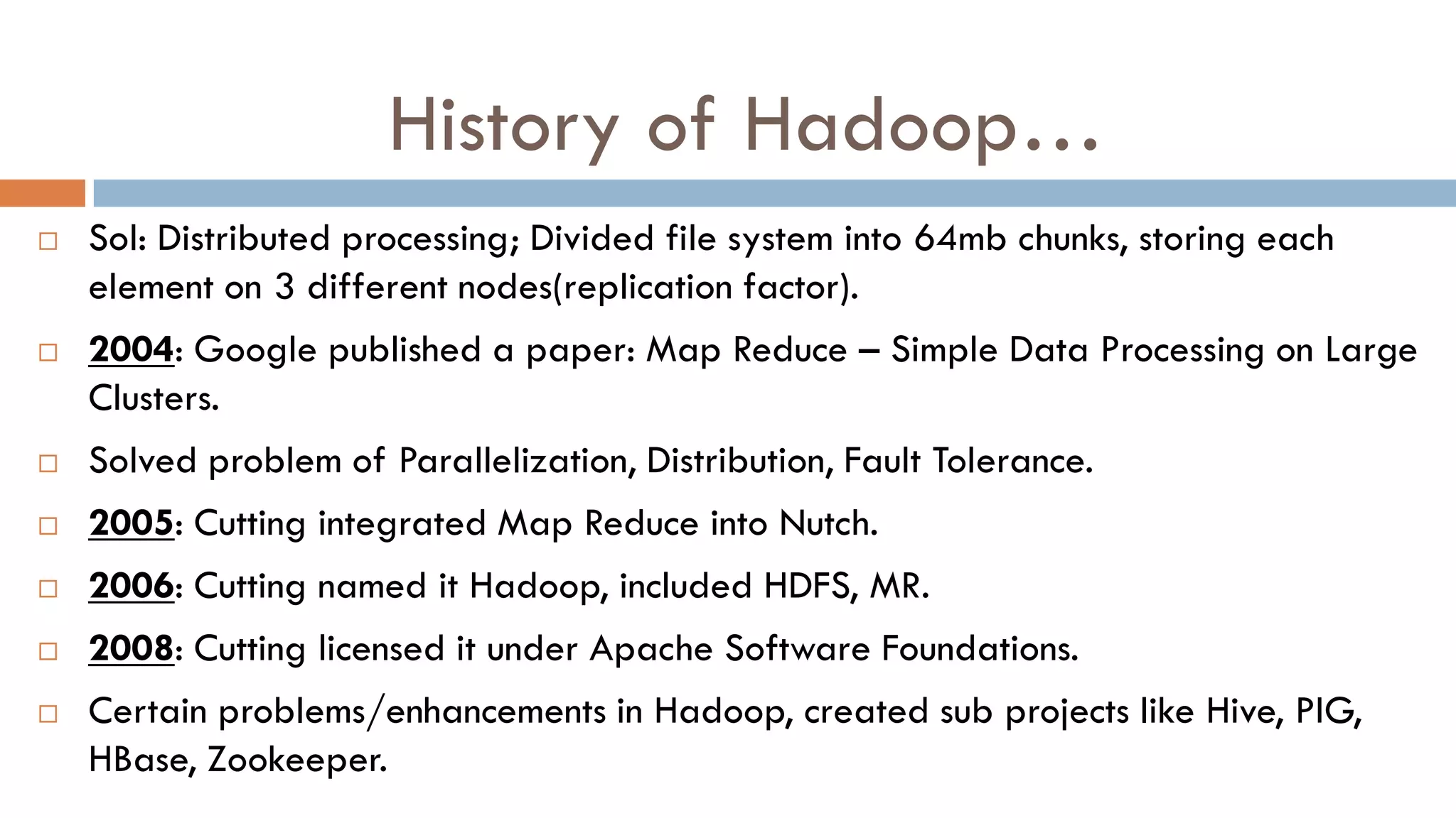 History of Hadoop…
 Sol: Distributed processing; Divided file system into 64mb chunks, storing each
element on 3 different nodes(replication factor).
 2004: Google published a paper: Map Reduce – Simple Data Processing on Large
Clusters.
 Solved problem of Parallelization, Distribution, Fault Tolerance.
 2005: Cutting integrated Map Reduce into Nutch.
 2006: Cutting named it Hadoop, included HDFS, MR.
 2008: Cutting licensed it under Apache Software Foundations.
 Certain problems/enhancements in Hadoop, created sub projects like Hive, PIG,
HBase, Zookeeper.
 