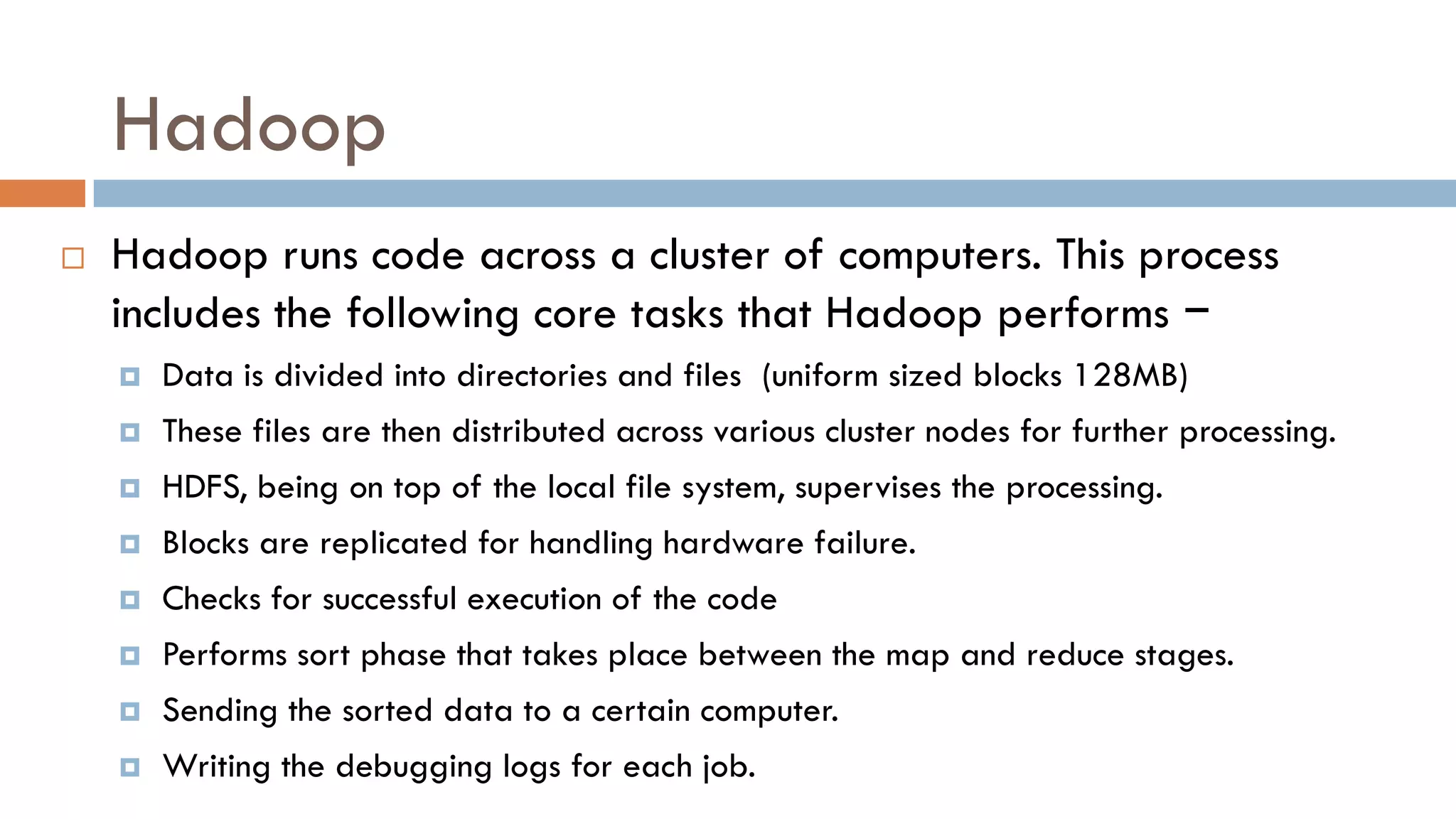Hadoop
 Hadoop runs code across a cluster of computers. This process
includes the following core tasks that Hadoop performs −
 Data is divided into directories and files (uniform sized blocks 128MB)
 These files are then distributed across various cluster nodes for further processing.
 HDFS, being on top of the local file system, supervises the processing.
 Blocks are replicated for handling hardware failure.
 Checks for successful execution of the code
 Performs sort phase that takes place between the map and reduce stages.
 Sending the sorted data to a certain computer.
 Writing the debugging logs for each job.
 