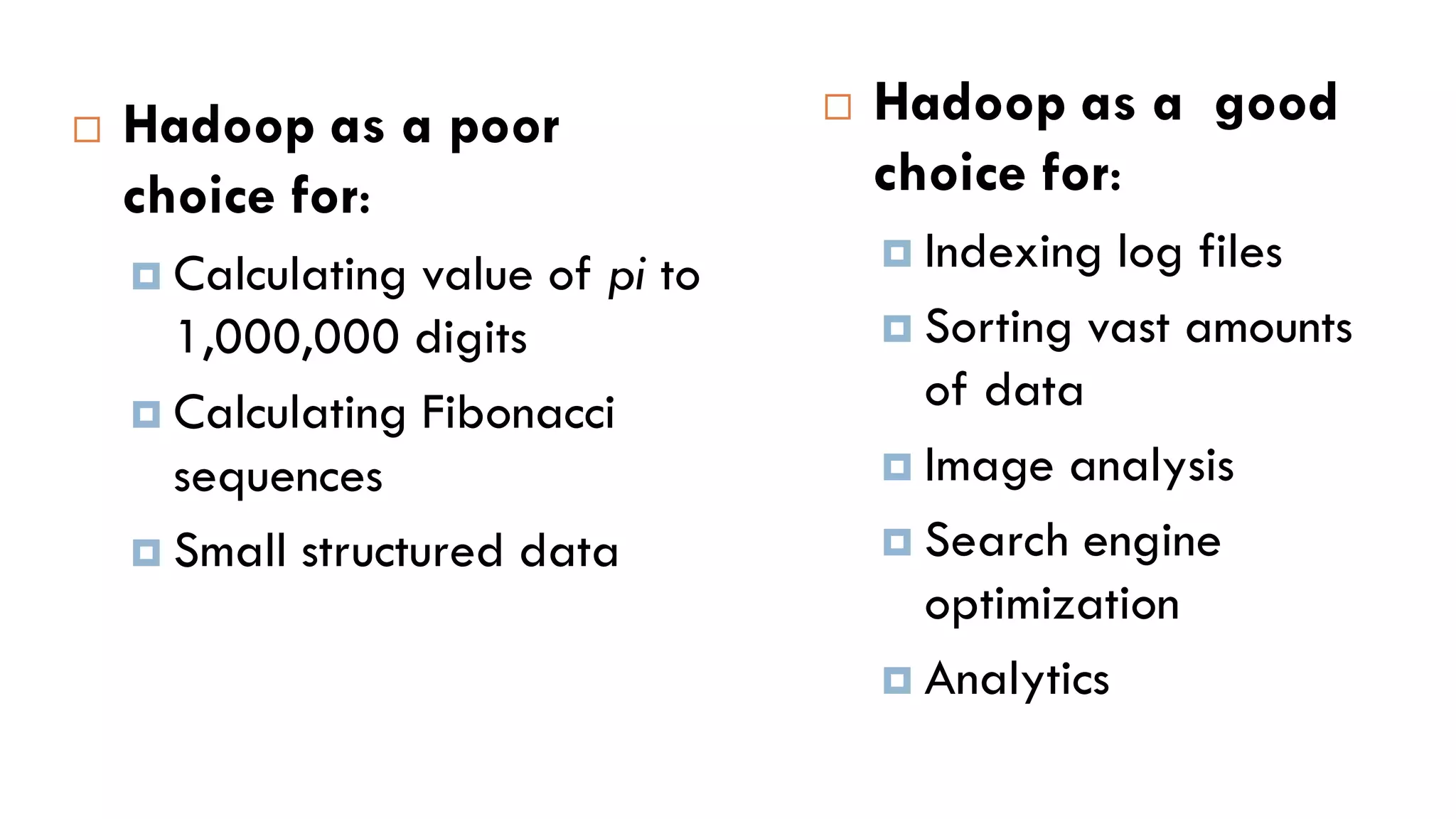  Hadoop as a good
choice for:
 Indexing log files
 Sorting vast amounts
of data
 Image analysis
 Search engine
optimization
 Analytics
 Hadoop as a poor
choice for:
 Calculating value of pi to
1,000,000 digits
 Calculating Fibonacci
sequences
 Small structured data
 