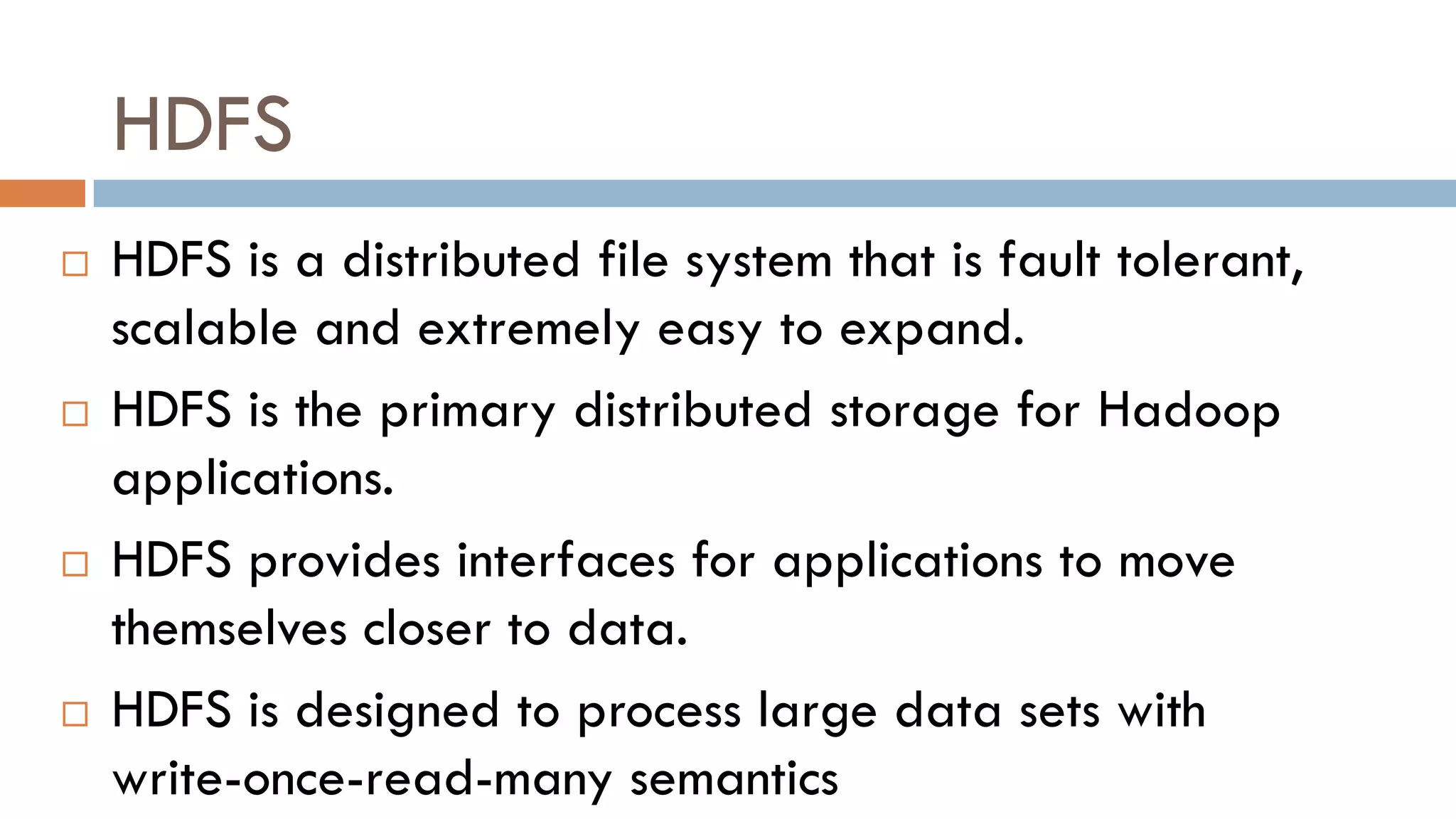 HDFS
 HDFS is a distributed file system that is fault tolerant,
scalable and extremely easy to expand.
 HDFS is the primary distributed storage for Hadoop
applications.
 HDFS provides interfaces for applications to move
themselves closer to data.
 HDFS is designed to process large data sets with
write-once-read-many semantics
 
