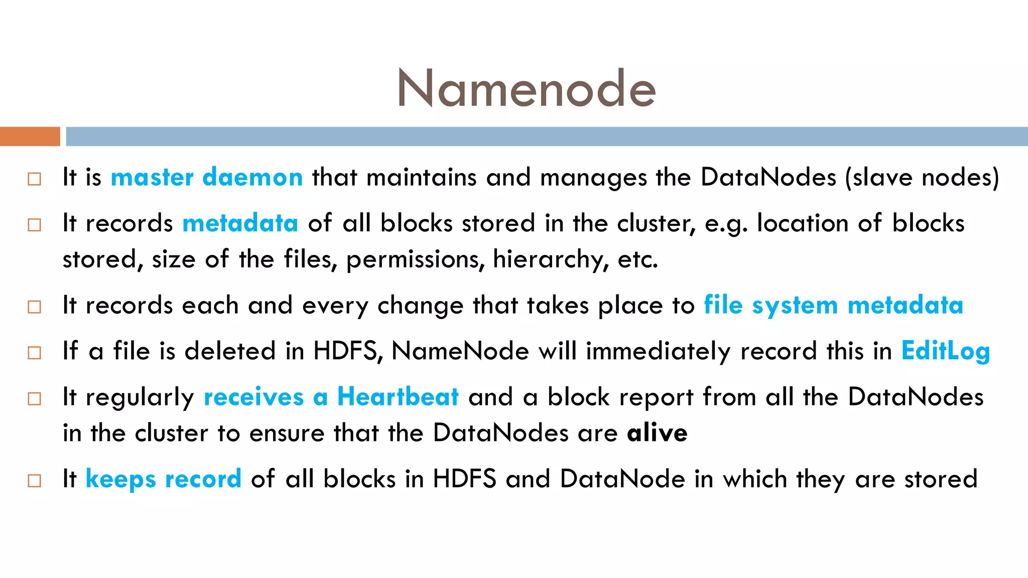 Namenode
 It is master daemon that maintains and manages the DataNodes (slave nodes)
 It records metadata of all blocks stored in the cluster, e.g. location of blocks
stored, size of the files, permissions, hierarchy, etc.
 It records each and every change that takes place to file system metadata
 If a file is deleted in HDFS, NameNode will immediately record this in EditLog
 It regularly receives a Heartbeat and a block report from all the DataNodes
in the cluster to ensure that the DataNodes are alive
 It keeps record of all blocks in HDFS and DataNode in which they are stored
 