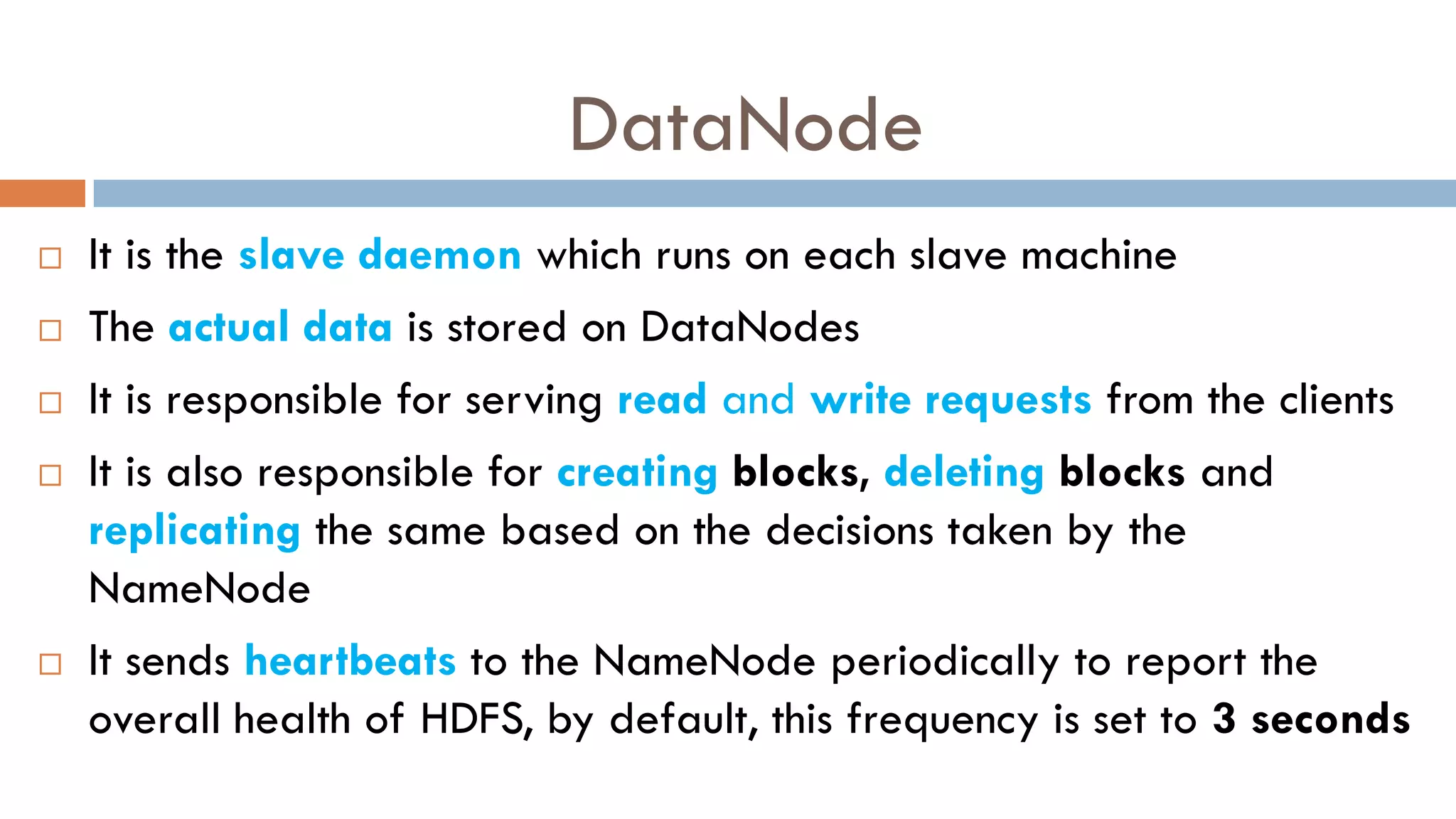 DataNode
 It is the slave daemon which runs on each slave machine
 The actual data is stored on DataNodes
 It is responsible for serving read and write requests from the clients
 It is also responsible for creating blocks, deleting blocks and
replicating the same based on the decisions taken by the
NameNode
 It sends heartbeats to the NameNode periodically to report the
overall health of HDFS, by default, this frequency is set to 3 seconds
 