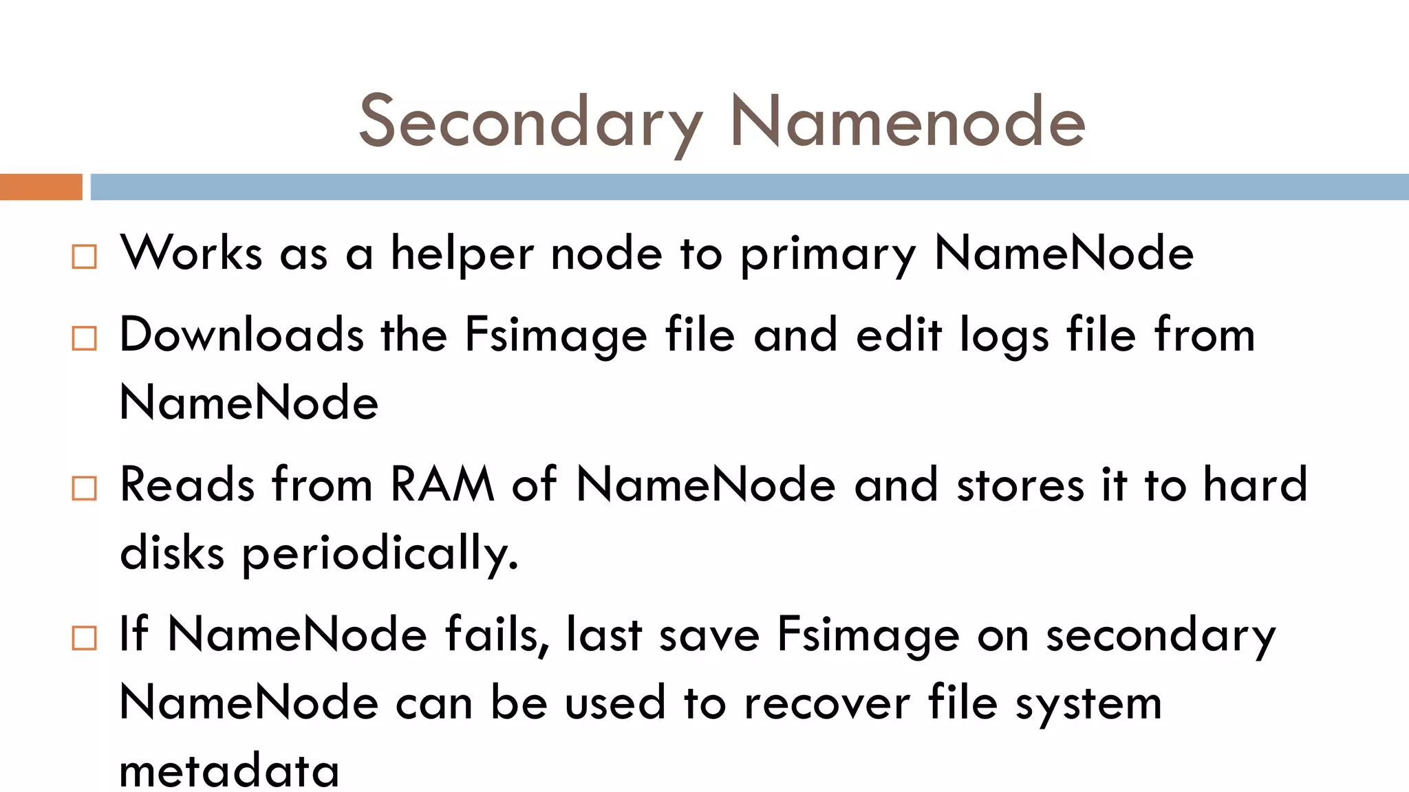 Secondary Namenode
 Works as a helper node to primary NameNode
 Downloads the Fsimage file and edit logs file from
NameNode
 Reads from RAM of NameNode and stores it to hard
disks periodically.
 If NameNode fails, last save Fsimage on secondary
NameNode can be used to recover file system
metadata
 