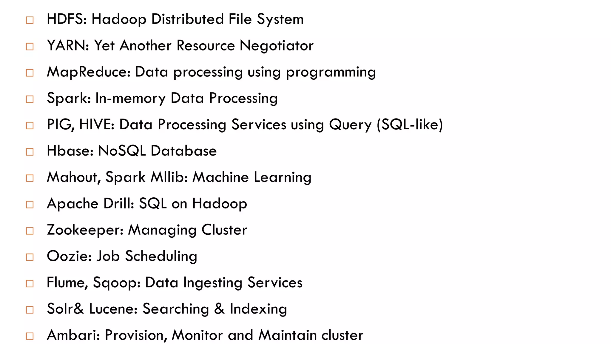  HDFS: Hadoop Distributed File System
 YARN: Yet Another Resource Negotiator
 MapReduce: Data processing using programming
 Spark: In-memory Data Processing
 PIG, HIVE: Data Processing Services using Query (SQL-like)
 Hbase: NoSQL Database
 Mahout, Spark Mllib: Machine Learning
 Apache Drill: SQL on Hadoop
 Zookeeper: Managing Cluster
 Oozie: Job Scheduling
 Flume, Sqoop: Data Ingesting Services
 Solr& Lucene: Searching & Indexing
 Ambari: Provision, Monitor and Maintain cluster
 