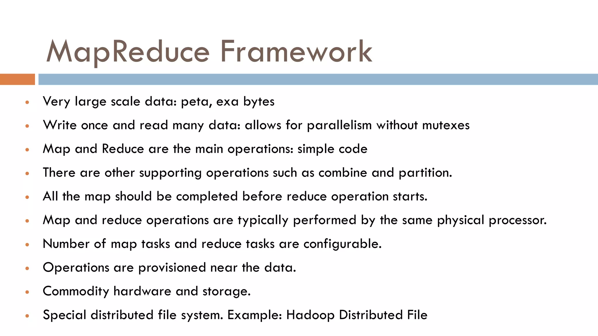 MapReduce Framework
 Very large scale data: peta, exa bytes
 Write once and read many data: allows for parallelism without mutexes
 Map and Reduce are the main operations: simple code
 There are other supporting operations such as combine and partition.
 All the map should be completed before reduce operation starts.
 Map and reduce operations are typically performed by the same physical processor.
 Number of map tasks and reduce tasks are configurable.
 Operations are provisioned near the data.
 Commodity hardware and storage.
 Special distributed file system. Example: Hadoop Distributed File
 