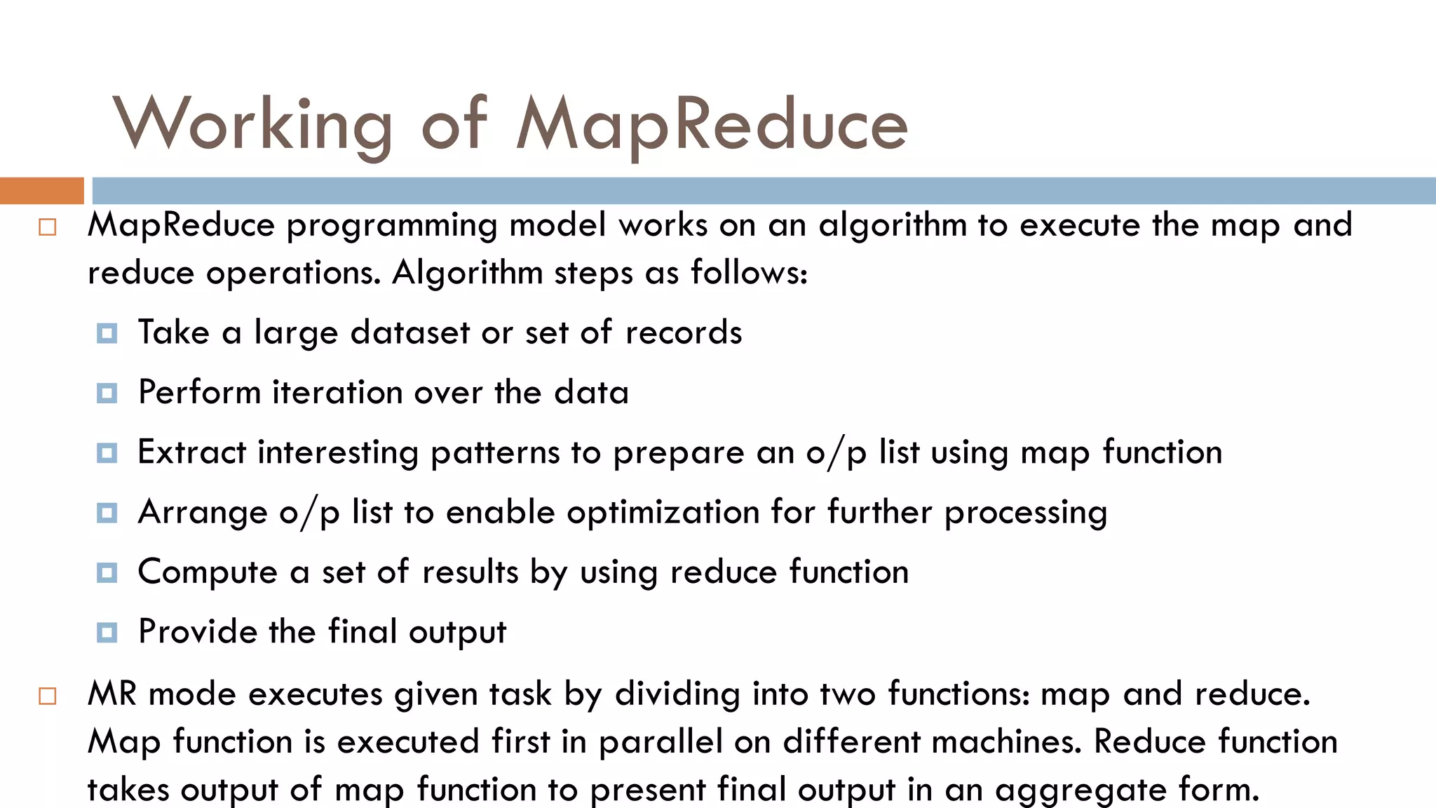 Working of MapReduce
 MapReduce programming model works on an algorithm to execute the map and
reduce operations. Algorithm steps as follows:
 Take a large dataset or set of records
 Perform iteration over the data
 Extract interesting patterns to prepare an o/p list using map function
 Arrange o/p list to enable optimization for further processing
 Compute a set of results by using reduce function
 Provide the final output
 MR mode executes given task by dividing into two functions: map and reduce.
Map function is executed first in parallel on different machines. Reduce function
takes output of map function to present final output in an aggregate form.
 