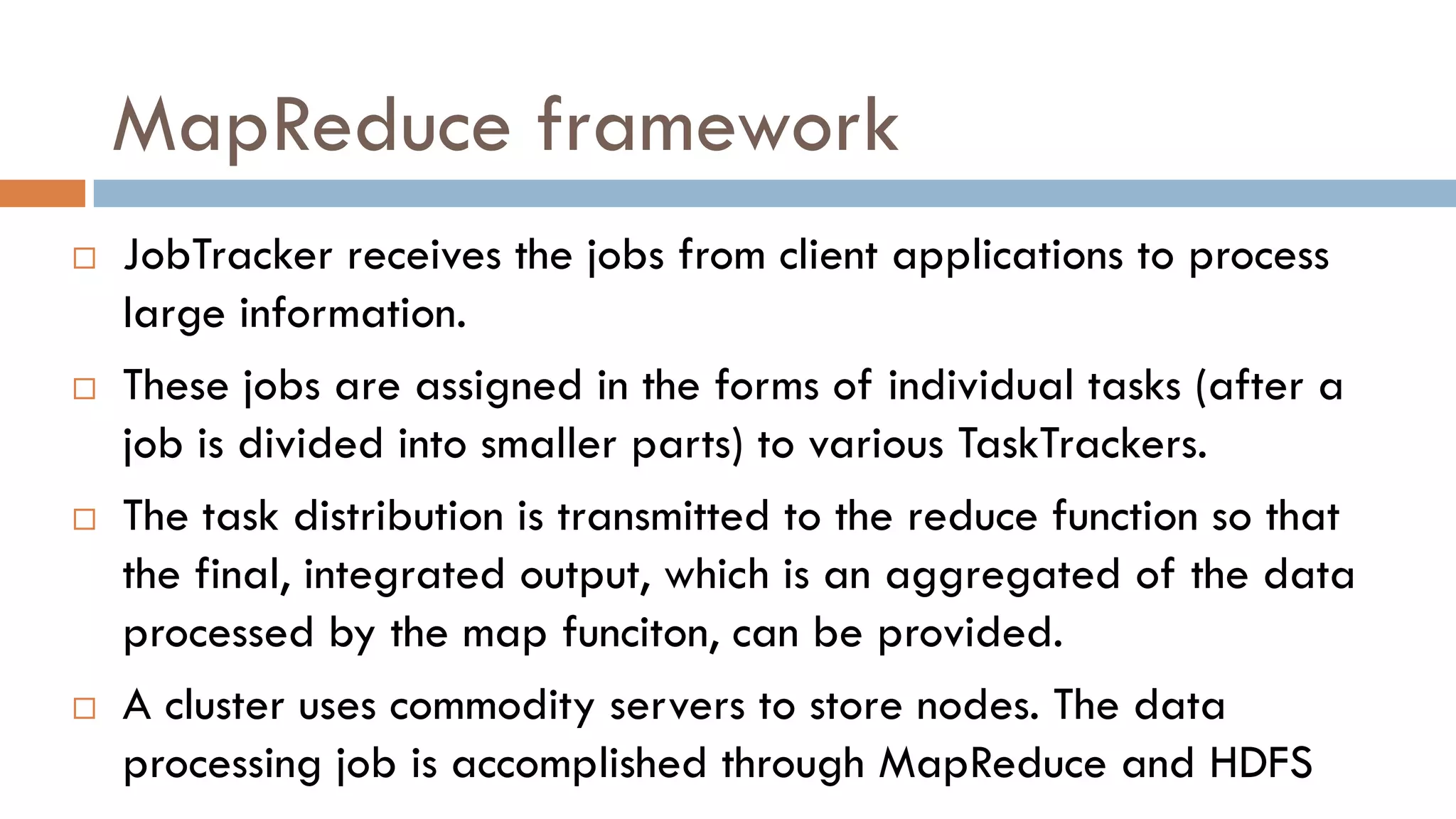 MapReduce framework
 JobTracker receives the jobs from client applications to process
large information.
 These jobs are assigned in the forms of individual tasks (after a
job is divided into smaller parts) to various TaskTrackers.
 The task distribution is transmitted to the reduce function so that
the final, integrated output, which is an aggregated of the data
processed by the map funciton, can be provided.
 A cluster uses commodity servers to store nodes. The data
processing job is accomplished through MapReduce and HDFS
 