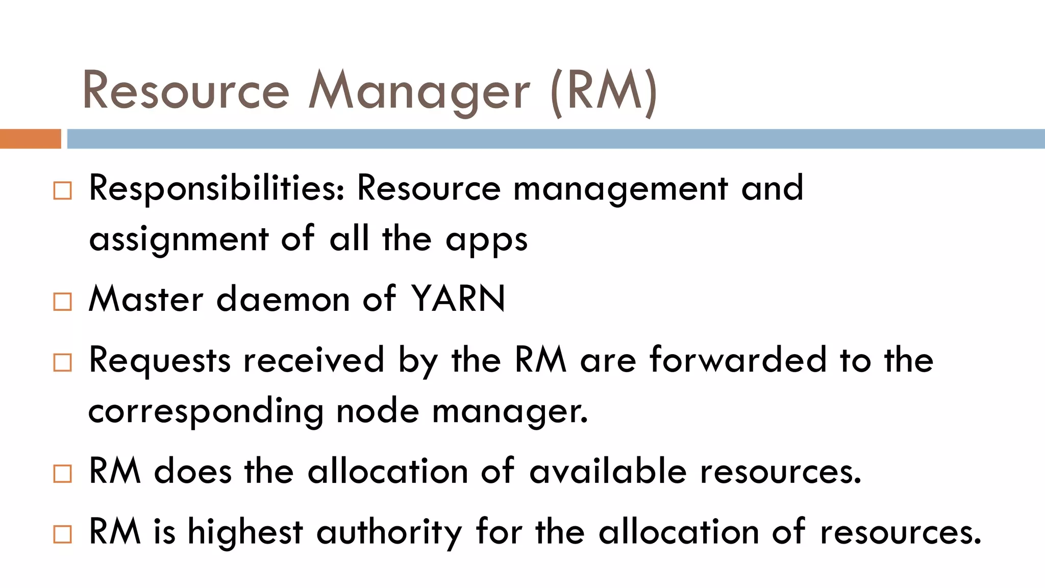 Resource Manager (RM)
 Responsibilities: Resource management and
assignment of all the apps
 Master daemon of YARN
 Requests received by the RM are forwarded to the
corresponding node manager.
 RM does the allocation of available resources.
 RM is highest authority for the allocation of resources.
 